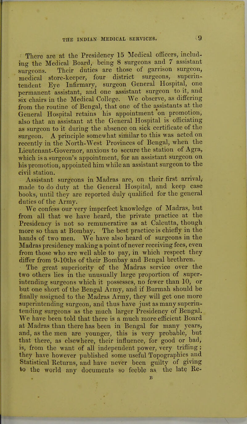 There are at the Presidency 15 Medical officers, includ- ing the Medical Board, being 8 surgeons and 7 assistant surgeons. Their duties are those of garrison surgeon, medical store-keeper, four district surgeons, superin- tendent Eye Infirmary, surgeon General Hospital, one permanent assistant, and one assistant surgeon to it, and six chairs in the Medical College. We observe, as differing from the routine of Bengal, that one of the assistants at the General Hospital retains his appointment'on promotion, also that an assistant at the General Hospital is officiating as surgeon to it during the absence on sick certificate of the surgeon. A principle somewhat similar to this was acted on recently in the North-West Provinces of Bengal, when the Lieutenant-Governor, anxious to secure the station of Agra, which is a surgeon's appointment, for an assistant surgeon on his promotion, appointed him while an assistant surgeon to the civil station. Assistant surgeons in Madras are, on their first arrival,- made to do duty at the General Hospital, and keep case books, until they are reported duly qualified for the general duties of the Army. We confess our very imperfect knowledge of Madras, but from all that we have heard, the private practice at the Presidency is not so remunerative as at Calcutta, though more so than at Bombay. The best practice is chiefly in the hands of two men. We have also heard of surgeons in the Madras presidency making a point of never receiving fees, even from those who are well able to pay, in which respect they differ from 9-10ths of their Bombay and Bengal brethren. The great superiority of the Madras service over the two others lies in the unusually large proportion of super- intending surgeons which it possesses, no fewer than 10, or but one short of the Bengal Army, and if Burmah should be finally assigned to the Madras Army, they will get one more superintending surgeon, and thus have just as many superin- tending surgeons as the much larger Presidency of Bengal. We have been told that there is a much more efficient Board at Madras than there has been in Bengal for many years, and, as the men are younger, this is very probable, but that there, as elsewhere, their influence, for good or bad, is, from the want of all independent power, very trifling; they have however published some useful Topographies and Statistical Returns, and have never been guilty of giving to the world any documents so feeble as the late Re- B