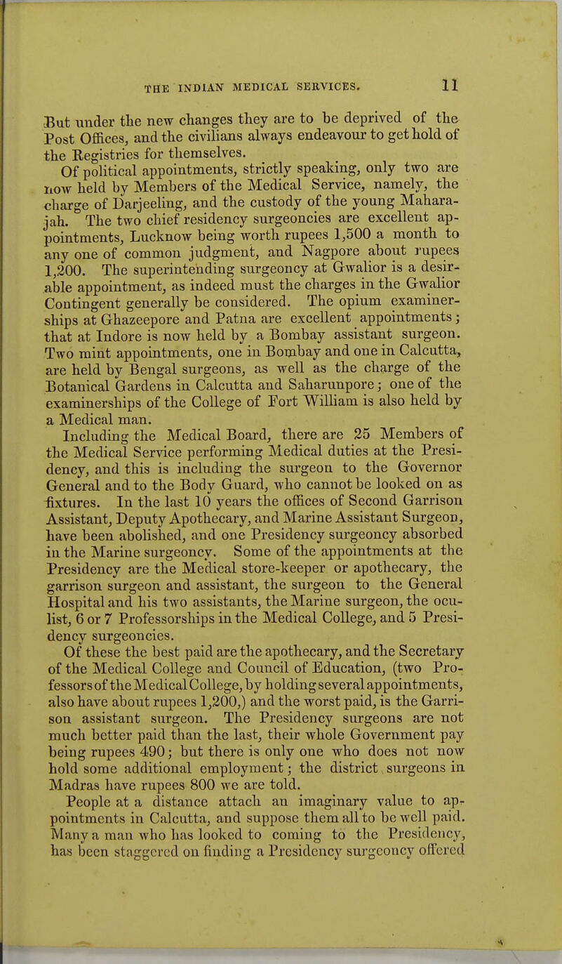 But under the new changes they are to be deprived of the Post Offices, and the civilians always endeavour to get hold of the Registries for themselves. Of political appointments, strictly speaking, only two are now held by Members of the Medical Service, charge of Darjeeling, and the custody of the young Mahara- jah. The two chief residency surgeoncies are excellent ap- pointments, Lucknow being worth rupees 1,500 a month to any one of common judgment, and Nagpore about rupees 1,200. The superintending surgeoncy at Gwalior is a desir- able appointment, as indeed must the charges in the Gwalior Contingent generally be considered. The opium examiner- ships at Ghazeepore and Patna are excellent appointments; that at Indore is now held by a Bombay assistant surgeon. Two mint appointments, one in Bombay and one in Calcutta, are held by Bengal surgeons, as well as the charge of the Botanical Gardens in Calcutta and Saharunpore; one of the examinerships of the College of Port William is also held by a Medical man. Including the Medical Board, there are 25 Members of the Medical Service performing Medical duties at the Presi- dency, and this is including the surgeon to the Governor General and to the Body Guard, who cannot be looked on as fixtures. In the last 10 years the offices of Second Garrison Assistant, Deputy Apothecai'y, and Marine Assistant Surgeon, have been abolished, and one Presidency surgeoncy absorbed in the Marine surgeoncy. Some of the appointments at the Presidency are the Medical store-keeper or apothecary, the garrison surgeon and assistant, the surgeon to the General Hospital and his two assistants, the Marine surgeon, the ocu- list, 6 or 7 Professorships in the Medical College, and 5 Presi- dency surgeoncies. Of these the best paid are the apothecary, and the Secretary of the Medical College and Council of Education, (two Pro- fessors of the Medical College, by h olding several appointments, also have about rupees 1,200,) and the worst paid, is the Garri- son assistant surgeon. The Presidency surgeons are not much better paid than the last, their whole Government pay being rupees 490; but there is only one who does not now hold some additional employment; the district surgeons in Madras have rupees 800 we are told. People at a distance attach an imaginary value to apr pointments in Calcutta, and suppose them all to be well paid. Many a man who has looked to coming to the Presidency, has been staggered on finding a Presidency surgeoncy offered