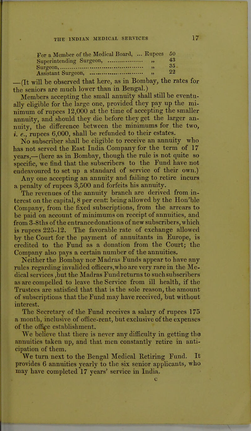 For a Member of the Medical Board, ... Rupees 50 Superintending Surgeon, „ 43 Surgeon, >i 35 Assistant Surgeon, » 22 (It will be observed tbat here, as in Bombay, the rates for the seniors are much lower than in Bengal.) Members accepting the small annuity shall still be eventu- ally eligible for the large one, provided they pay up the mi- nimum of rupees 12,000 at the time of accepting the smaller annuity, and should they die before they get the larger an- nuity, the difference between the minimums for the two, i. e., rupees 6,000, sball be refunded to their estates. No subscriber shall be eligible to receive an annuity who has not served the East India Company for the term of 17 years,— (here as in Bombay, though the rule is not quite so specific, we find that the subscribers to the Fund have not endeavoured to set up a standard of service of their own.) Any one accepting an annuity and failing to retire incurs a penalty of rupees 3,500 and forfeits his annuity. The revenues of the annuity branch are derived from in- terest on the capital, 8 per cent being allowed by the Hon'ble Company, from the fixed subscriptions, from the arrears to be paid on account of minimums on receipt of annuities, and from 3-8ths of the entrance donations of new subscribers, which is rupees 225-12. The favorable rate of exchange allowed by the Court for the payment of annuitants in Europe, is credited to the Fund as a donation from the Court; the Company also pays a certain number of the annuities. Neither the Bombay nor Madras Funds appear to have any rules regarding invalided officers,who are very rare in the Me- dical services ,but the Madras Fund returns to such subscribers as are compelled to leave the Service from ill health, if the Trustees are satisfied that that is the sole reason, the amount of subscriptions that the Fund may have received, but without interest. The Secretary of the Fund receives a salary of rupees 175 a month, inclusive of office-rent, but exclusive of the expenses of the office establishment. We believe that there is never any difficulty in getting the annuities taken up, and that men constantly retire in anti- cipation of them. We turn next to the Bengal Medical Retiring Fund. It provides 6 annuities yearly to the six senior applicants, who may have completed 17 years' service in India. c