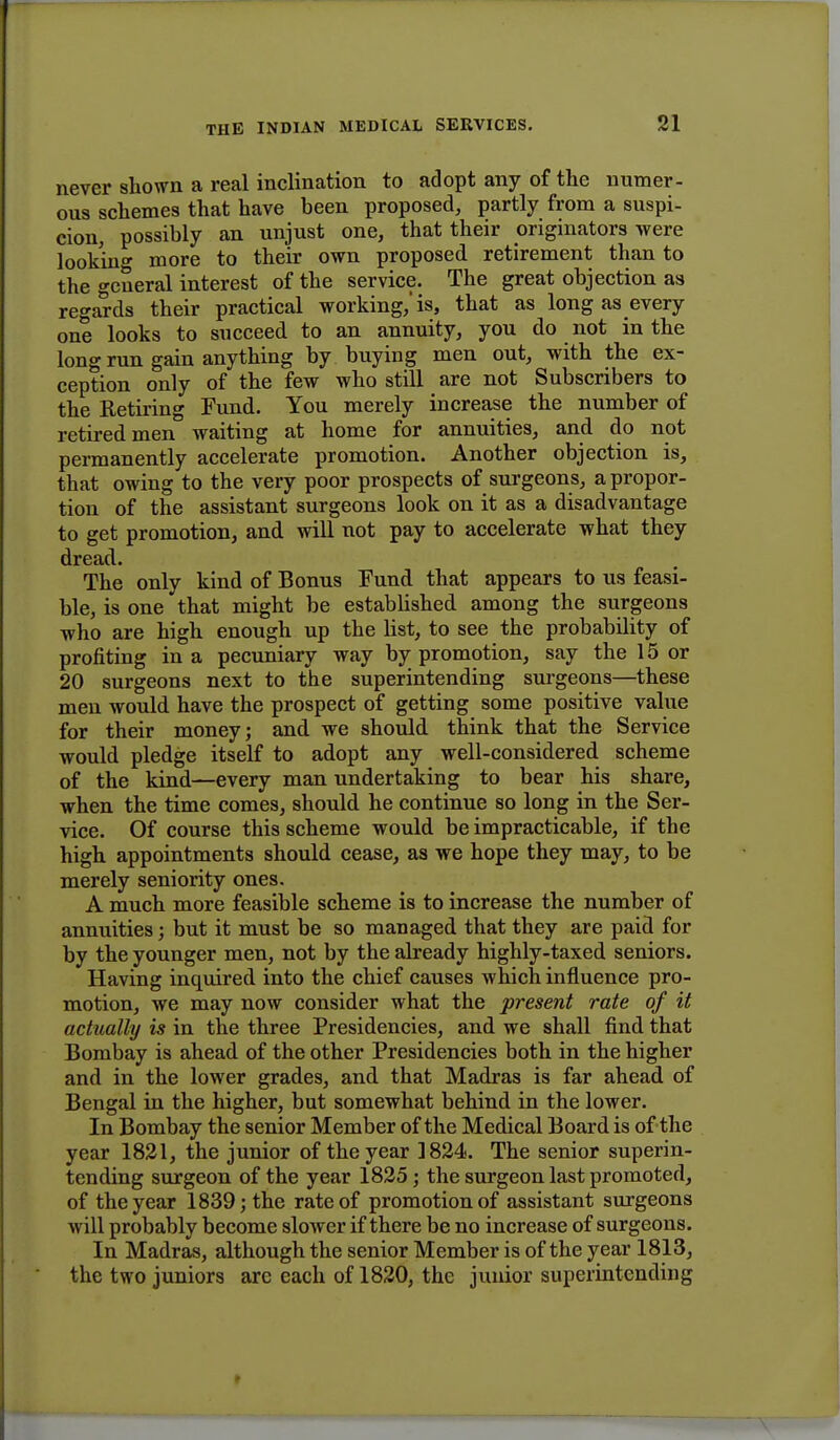 never shown a real inclination to adopt any of the numer- ous schemes that have been proposed, partly from a suspi- cion, possibly an unjust one, that their originators were looking more to their own proposed retirement than to the general interest of the service. The great objection as regards their practical working,'is, that as long as every one looks to succeed to an annuity, you do not in the long run gain anything by buying men out, with the ex- ception only of the few who still are not Subscribers to the Retiring Fund. You merely increase the number of retired men waiting at home for annuities, and do not permanently accelerate promotion. Another objection is, that owing to the very poor prospects of surgeons, a propor- tion of the assistant surgeons look on it as a disadvantage to get promotion, and will not pay to accelerate what they dread. The only kind of Bonus Fund that appears to us feasi- ble, is one that might be established among the surgeons who are high enough up the list, to see the probability of profiting in a pecuniary way by promotion, say the 15 or 20 surgeons next to the superintending surgeons—these men would have the prospect of getting some positive value for their money; and we should think that the Service would pledge itself to adopt any well-considered scheme of the kind—every man undertaking to bear his share, when the time comes, should he continue so long in the Ser- vice. Of course this scheme would be impracticable, if the high appointments should cease, as we hope they may, to be merely seniority ones. A much more feasible scheme is to increase the number of annuities; but it must be so managed that they are paid for by the younger men, not by the already highly-taxed seniors. Having inquired into the chief causes which influence pro- motion, we may now consider what the present rate of it actually is in the three Presidencies, and we shall find that Bombay is ahead of the other Presidencies both in the higher and in the lower grades, and that Madras is far ahead of Bengal in the higher, but somewhat behind in the lower. In Bombay the senior Member of the Medical Board is of the year 1821, the junior of the year 1824. The senior superin- tending surgeon of the year 1825; the surgeon last promoted, of the year 1839; the rate of promotion of assistant surgeons will probably become slower if there be no increase of surgeons. In Madras, although the senior Member is of the y ear 1813, the two juniors are each of 1820, the junior superintending