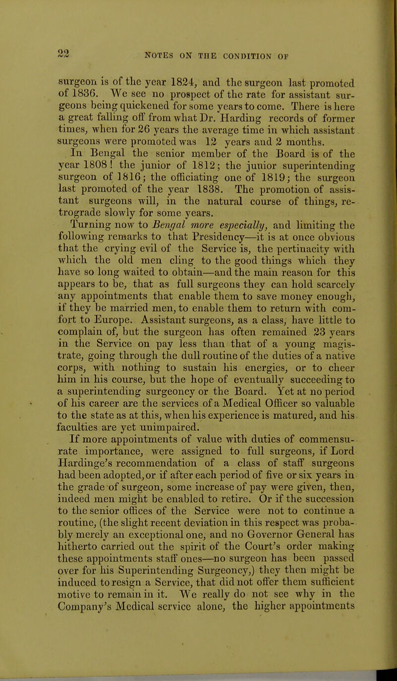 surgeon is of tlie year 1824, and the surgeon last promoted of 1836. We see no prospect of the rate for assistant sur- geons being quickened for some years to come. There is here a great falling off from what Dr. Harding records of former times, when for 26 years the average time in which assistant surgeons were promoted was 12 years and 2 months. In Bengal the senior member of the Board is of the year 1808! the junior of 1812; the junior superintending surgeon of 1816; the officiating one of 1819; the surgeon last promoted of the year 1838. The promotion of assis- tant surgeons will, in the natural course of things, re- trograde slowly for some years. Turning now to Bengal more especially, and limiting the following remarks to that Presidency—it is at once obvious that the crying evil of the Service is, the pertinacity with which the old men cling to the good things which they have so long waited to obtain—and the main reason for this appears to be, that as full surgeons they can hold scarcely any appointments that enable them to save money enough, if they be married men, to enable them to return with com- fort to Europe. Assistant surgeons, as a class, have little to complain of, but the surgeon has often remained 23 years in the Service on pay less than that of a young magis- trate, going through the dull routine of the duties of a native corps, with nothing to sustain his energies, or to cheer him in his course, but the hope of eventually succeeding to a superintending surgeoncy or the Board. Yet at no period of his career are the services of a Medical Officer so valuable to the state as at this, when his experience is matured, and his faculties are yet unimpaired. If more appointments of value with duties of commensu- rate importance, were assigned to full surgeons, if Lord Hardinge's recommendation of a class of staff surgeons had been adopted, or if after each period of five or six years in the grade of surgeon, some increase of pay were given, then, indeed men might be enabled to retire. Or if the succession to the senior offices of the Service were not to continue a routine, (the slight recent deviation in this respect was proba- bly merely an exceptional one, and no Governor General has hitherto carried out the spirit of the Court's order making these appointments staff ones—no surgeon has been passed over for his Superintending Surgeoncy,) they then might be induced to resign a Service, that did not offer them sufficient motive to remain in it. We really do not see why in the Company's Medical service alone, the higher appointments