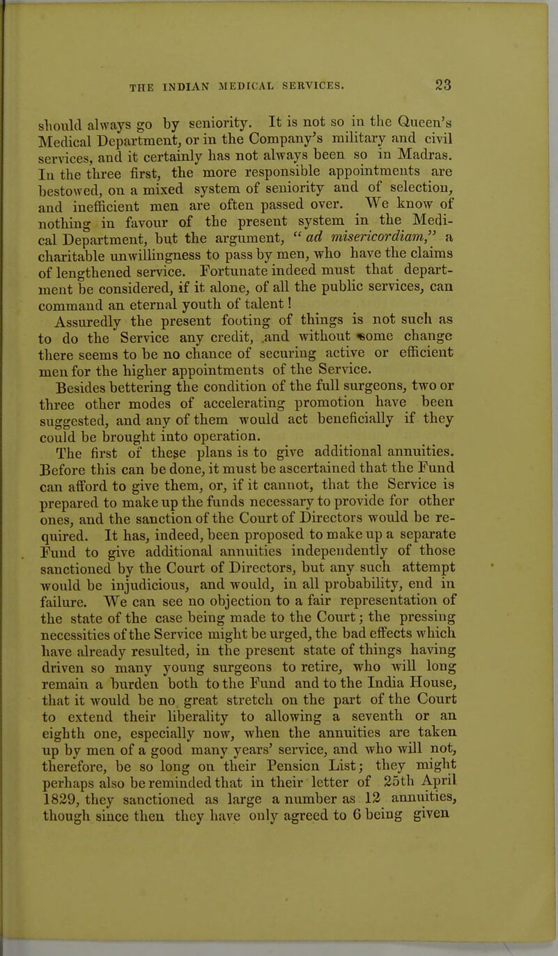 should always go by seniority. It is not so in the Queen's Medical Department, or in the Company's military and civil services, and it certainly has not always been so in Madras. In the three first, the more responsible appointments are bestowed, on a mixed system of seniority and of selection, and inefficient men are often passed over. We know of nothing in favour of the present system in the Medi- cal Department, but the argument,  ad misericordiam, a charitable unwillingness to pass by men, who have the claims of lengthened service. Fortunate indeed must that depart- ment be considered, if it alone, of all the public services, can command an eternal youth of talent! Assuredly the present footing of things is not such as to do the Service any credit, .and without «eome change there seems to be no chance of securing active or efficient men for the higher appointments of the Service. Besides bettering the condition of the full surgeons, two or three other modes of accelerating promotion have been suggested, and any of them M ould act beneficially if they could be brought into operation. The first of these plans is to give additional annuities. Before this can be done, it must be ascertained that the Fund can afford to give them, or, if it cannot, that the Service is prepared to make up the funds necessary to provide for other ones, and the sanction of the Court of Directors would be re- quired. It has, indeed, been proposed to make up a separate Fund to give additional annuities independently of those sanctioned by the Court of Directors, but any such attempt would be injudicious, and would, in all probabibty, end in failure. We can see no objection to a fair representation of the state of the case being made to the Court; the pressing necessities of the Service might be urged, the bad effects which have already resulted, in the present state of things having driven so many young surgeons to retire, who will long remain a burden both to the Fund and to the India House, that it would be no great stretch on the part of the Court to extend their liberality to allowing a seventh or an eighth one, especially now, when the annuities are taken up by men of a good many years' service, and who will not, therefore, be so long on their Pension List; they might perhaps also be reminded that in their letter of 25th April 1829, they sanctioned as large a number as 12 annuities, though since then they have only agreed to 6 being given