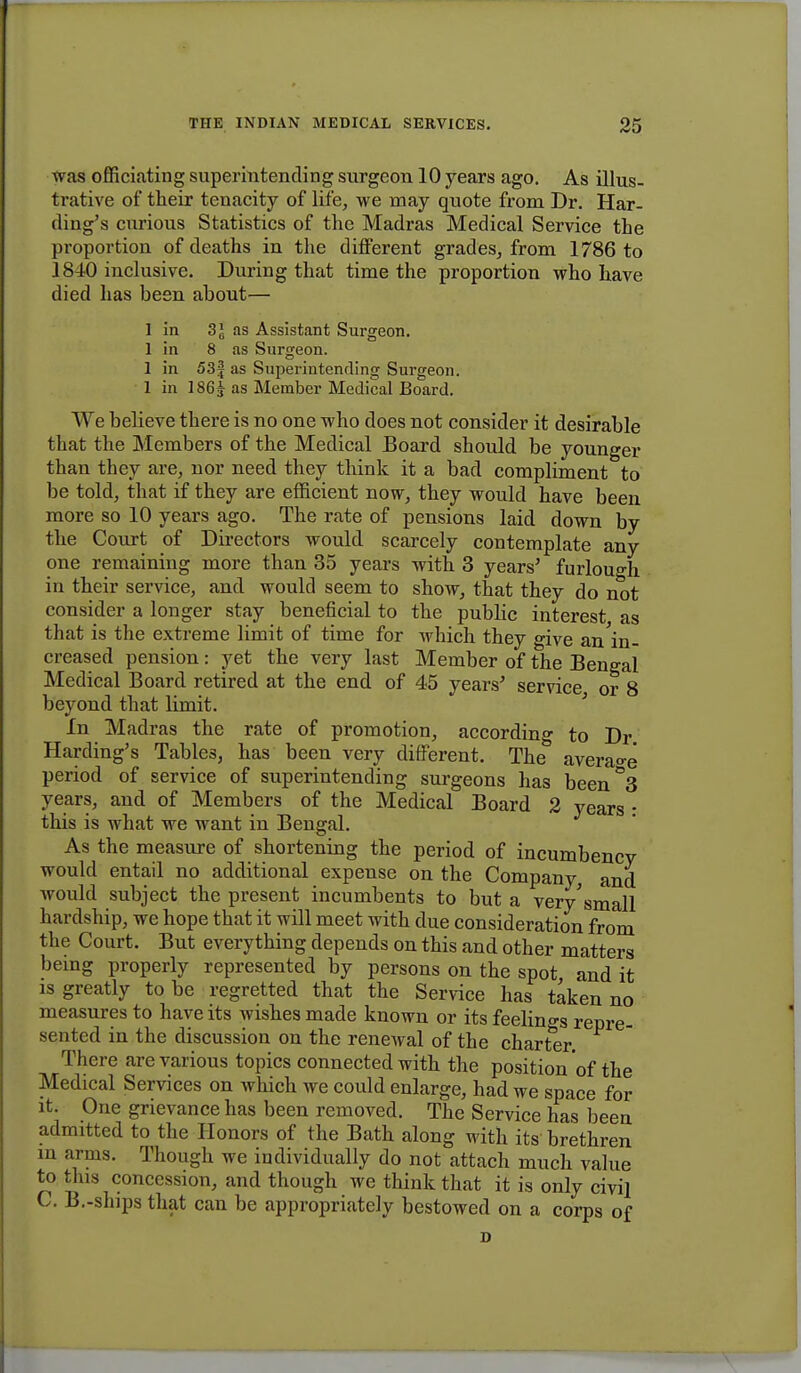 was officiating superintending surgeon 10 years ago. As illus- trative of their tenacity of life, we may quote from Dr. Har- ding's curious Statistics of the Madras Medical Service the proportion of deaths in the different grades, from 1786 to 1840 inclusive. During that time the proportion who have died has been about— 1 in as Assistant Surgeon. 1 in 8 as Surgeon. 1 in 53f as Superintending Surgeon. 1 in 186 J as Member Medical Board. We believe there is no one who does not consider it desirable that the Members of the Medical Board should be younger than they are, nor need they think it a bad compliment to be told, that if they are efficient now, they would have been more so 10 years ago. The rate of pensions laid down by the Court of Directors would scarcely contemplate any one remaining more than 35 years with 3 years' furlough in their service, and would seem to show, that they do not consider a longer stay beneficial to the public interest as that is the extreme limit of time for which they give an'in- creased pension: yet the very last Member of the Bengal Medical Board retired at the end of 45 years' service or 8 beyond that limit. In Madras the rate of promotion, according to Dr Harding's Tables, has been very different. The average period of service of superintending surgeons has been°3 years, and of Members of the Medical Board 2 years : this is what we want in Bengal. As the measure of shortening the period of incumbency would entail no additional expense on the Company, and would subject the present incumbents to but a very'small hardship, we hope that it will meet with due consideration from the Court. But everything depends on this and other matters being properly represented by persons on the spot, and it is greatly to be regretted that the Service has taken no measures to have its wishes made known or its feelings repre- sented in the discussion on the reneAval of the charter. There are various topics connected with the position of the Medical Services on which we could enlarge, had we space for it. One grievance has been removed. The Service has been admitted to the Honors of the Bath along with its brethren in arms. Though we individually do not attach much value to this concession, and though we think that it is only civil C. B.-slnps that can be appropriately bestowed on a corps of