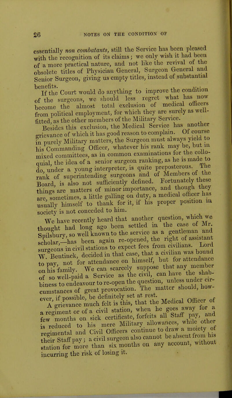 essentially non combatants, still the Service has been pleased with the recognition of its claims; we only wish it had been of a more practical nature, and not like the revival of the obsolete titles of Physician General, Surgeon General and Senior Surgeon, giving us empty titles, instead of substantial ^If the Court would do anything to improve the condition of the surgeons, we should less regret what has now become the almost total exclusion of medical officers from political employment, for which they are surely as well- fitted as the other members of the Military Service. Besides this exclusion, the Medical Service has another grievance of which it has good reason to complain. Of course in purely Military matters, the Surgeon must always yield to his Commanding Officer, whatever his rank may be, but in mixed committees, as in common examinations tor the collo- ouial, the idea of a senior surgeon ranking, as he is made to do under a young interpreter, is quite preposterous, lhe rank of superintending surgeons and of Members of the Board? is also not sufficiently defined. Fortunately these things are matters of minor importance, and though they are sometimes, a little galling on duty, a medical officer has usually himself to thank for it, if his proper position in society is not conceded to him. We have recently heard that another question, which je thought had long ago been settled m the case of Mr SmXry so well known to the service as a gentleman and scWar^has been again re-opened, the right of assistant urgeons in civil stations to expect fees from civilians. Lord W Bentinck, decided in that case, that a civilian was bound to pay not for attendance on himself, but for attendance onEamily. We can scarcely suppose that any member of so wdl-paid a Service as the civil, can have the shab- binessTo endeavour to re-open the question, unless under cir- crsLnccsof great provocation The matter should, how- ever if possible, be definitely set at rest. ^ , a' grievance much felt is this, that the Medical Officer of a regiment or of a civil station, when he ^ for a few months on sick certificate, forfeits all Staff pay, and £ reduced to his mere Military allowances, while other Omental and Civil Officers continue to draw a moiety of theTstaff pay; a civil surgeon also cannot be absent from his sSn for more than six months on any account, without incurring the risk of losing it.