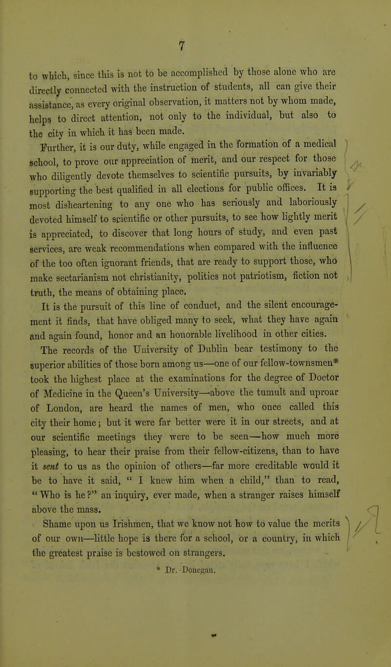 to wliicli, since tliis is not to be accomplished by those alone who are directly connected with the instruction of students, all can give their assistance, as every original observation, it matters not by whom made, helps to direct attention, not only to the individual, but also to the city in which it has been made. Fm-ther, it is our duty, while engaged in the formation of a medical school, to prove our appreciation of merit, and our respect for those who diligently devote themselves to scientific pursuits, by invariably supporting the best qualified in all elections for public offices. It is most disheartening to any one who has seriously and laboriously devoted himself to scientific or other pursuits, to see how lightly merit Is appreciated, to discover that long hours of study, and even past services, are weak recommendations when compared with the influence of the too often ignorant friends, that are ready to support those, who make sectarianism not Christianity, politics not patriotism, fiction not truth, the means of obtaining place. It is the pursuit of this line of conduct, and the silent encom-age- ment it finds, that have obliged many to seek, what they have again and again found, honor and an honorable livelihood in other cities. The records of the University of Dublin bear testimony to the superior abilities of those bom among us—one of our fellow-townsmen* took the highest place at the examinations for the degree of Doctor of Medicine in the Queen's University—above the tumult and uproar of London, are heard the names of men, who once called this city their home; but it were far better were it in our streets, and at our scientific meetings they were to be seen—how much more pleasing, to hear their praise from their fellow-citizens, than to have it sent to us as the opinion of others—far more creditable would it be to have it said,  I knew him when a child, than to read,  Who is he ? an inquiry, ever made, when a stranger raises himself above the mass. Shame upon us Irishmen, that we know not how to value the merits of our own—^little hope is there for a school, or a country, in which the greatest praise is bestowed on strangers. * Dr. Doncgan.