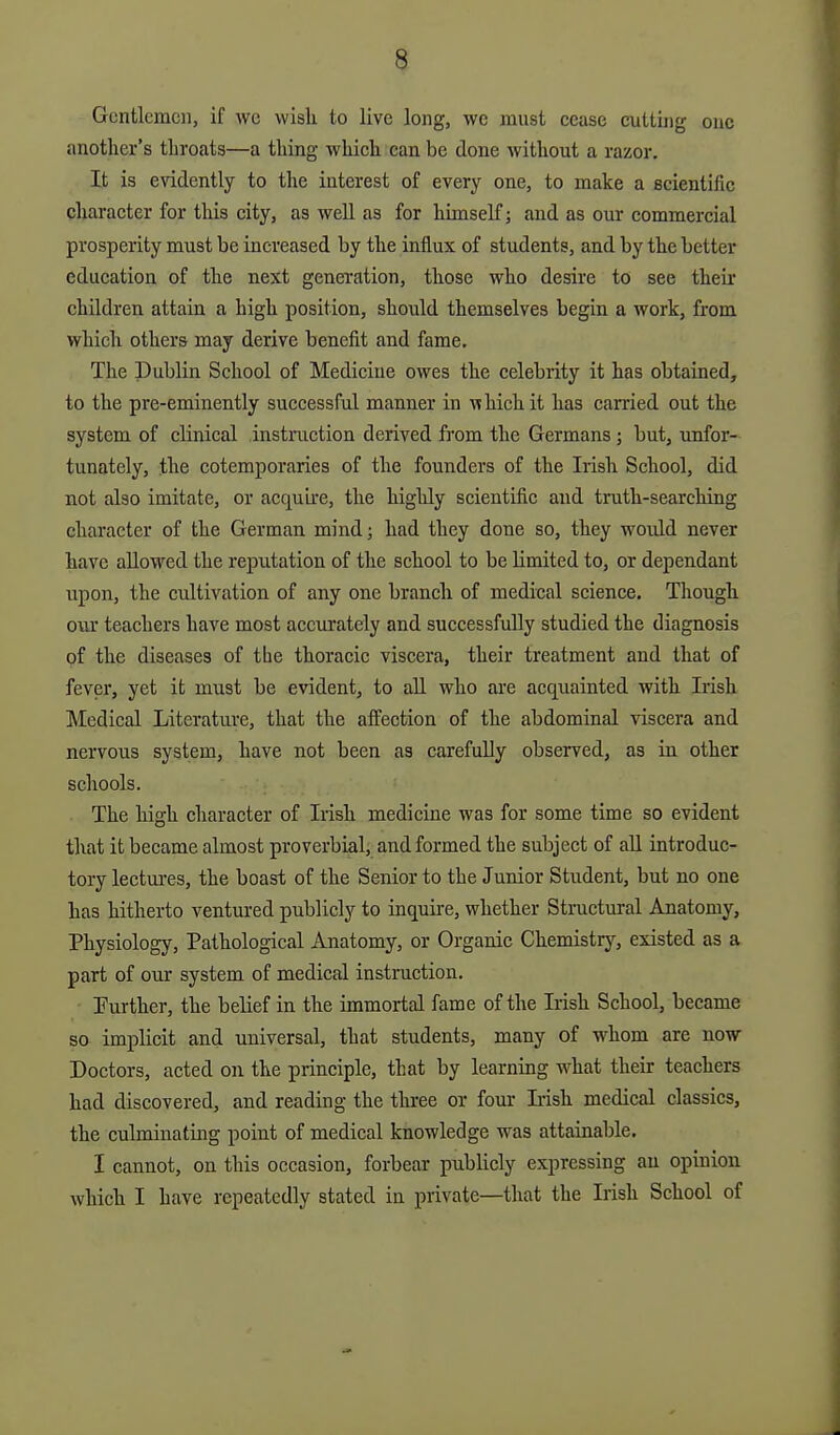 Gentlemen, if avc wish to live long, we must cease cutting one another's throats—a thing which can be done without a razor. It is evidently to the interest of every one, to make a scientific character for this city, as well as for himself; and as our commercial prosperity must be increased by the influx of students, and by the better education of the next generation, those who desire to see their children attain a high position, should themselves begin a work, from which others may derive benefit and fame. The Dublin School of Medicine owes the celebrity it has obtained, to the pre-eminently successful manner in which it has canied out the system of clinical instruction derived from the Germans; but, unfor- tunately, the cotemporaries of the founders of the Irish School, did not also imitate, or acquire, the highly scientific and truth-searching character of the German mind; had they done so, they would never have allowed the reputation of the school to be limited to, or dependant upon, the cultivation of any one branch of medical science. Though our teachers have most accurately and successfully studied the diagnosis of the diseases of the thoracic viscera, their treatment and that of fever, yet it must be evident, to all who are acquainted with Irish Medical Literature, that the affection of the abdominal viscera and nervous system, have not been as carefully observed, aa in other schools. The high character of Irish medicine was for some time so evident that it became almost proverbial, and formed the subject of all introduc- tory lectui'es, the boast of the Senior to the Junior Student, but no one has hitherto ventured publicly to inquire, whether Structural Anatomy, Physiology, Pathological Anatomy, or Organic Chemistry, existed as a part of our system of medical instruction. Purther, the belief in the immortal fame of the Irish School, became so implicit and universal, that students, many of whom are now Doctors, acted on the principle, that by learning what their teachers had discovered, and reading the three or four L-ish medical classics, the culminating point of medical knowledge was attainable. I cannot, on this occasion, forbear publicly expressing an opinion which I have repeatedly stated in private—that the Irish School of