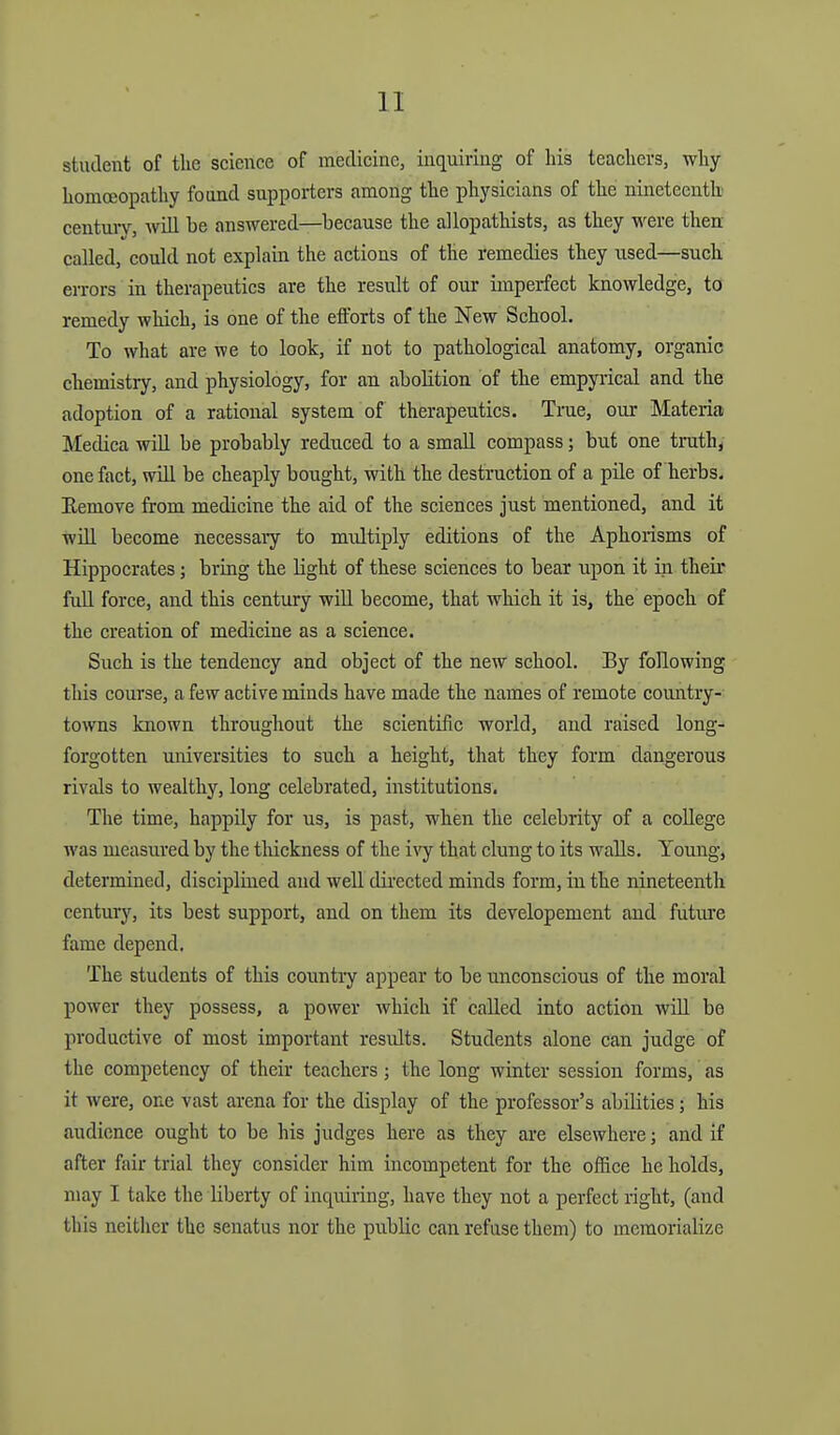 student of the science of medicine, inquiring of his teachers, why homoeopathy found supporters among the physicians of the nineteenth century, Avill be answered—because the allopathists, as they were then called, could not explain the actions of the remedies they used—such eiTors in therapeutics are the residt of our imperfect knowledge, to remedy which, is one of the efforts of the New School. To what are we to look, if not to pathological anatomy, organic chemistry, and physiology, for an abolition of the empyrical and the adoption of a rational system of therapeutics. True, our Materia Medica will be probably reduced to a small compass; but one truth, one fact, wUl be cheaply bought, with the destruction of a pile of herbs. Eemove from medicine the aid of the sciences just mentioned, and it will become necessaiy to midtiply editions of the Aphorisms of Hippocrates; bring the light of these sciences to bear upon it in their fuU force, and this century wiU become, that which it is, the epoch of the creation of medicine as a science. Such is the tendency and object of the new school. By following this course, a few active minds have made the names of remote coiuitry- towns known throughout the scientific world, and raised long- forgotten universities to such a height, that they form dangerous rivals to wealthy, long celebrated, institutions. The time, happily for us, is past, when the celebrity of a college was measured by the tliickness of the ivy that clung to its walls. Young, determined, disciplined and well directed minds form, in the nineteenth century, its best support, and on them its developement and futiu'c fame depend. The students of this country appear to be unconscious of the moral power they possess, a power which if called into action will be productive of most important results. Students alone can judge of the competency of their teachers ; the long winter session forms, as it were, one vast arena for the display of the professor's abilities; his audience ought to be his judges here as they are elsewhere; and if after fair trial they consider him incompetent for the office he holds, may I take the liberty of inquiring, have they not a perfect right, (and this neither the senatus nor the public can refuse them) to memorialize
