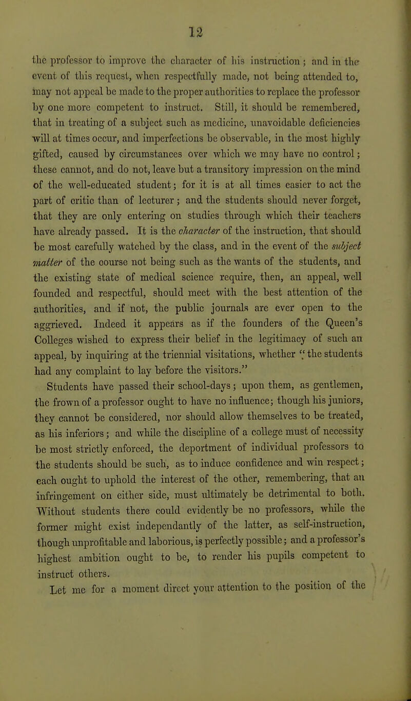 the pi'ofessor to improve the character of his instruction ; and in the event of this request, when respectfully made, not being attended to, inay not appeal be made to the proper authorities to replace the professor by one more competent to instruct. Still, it should be remembered, that in treating of a subject such as medicine, imavoidable deficiencies •will at times occur, and imperfections be observable, in the most highly gifted, caused by circumstances over which we may have no control; these cannot, and do not, leave but a transitory impression on the mind of the well-educated student; for it is at all times easier to act the part of critic than of lecturer ; and the students shoidd never forget, that they are only entering on studies through which their teachers have already passed. It is the cJiarader of the instruction, that should be most carefuUy watched by the class, and in the event of the subject mailer of the course not being such as the wants of the students, and the existing state of medical science require, then, an appeal, well founded and respectful, should meet with the best attention of the authorities, and if not, the public journals are ever open to the aggrieved. Indeed it appears as if the founders of the Queen's Colleges wished to express their belief in the legitimacy of such an appeal, by inquu'ing at the triennial visitations, whether V the students had any complaint to lay before the visitors. Students have passed their school-days ; upon them, as gentlemen, the frown of a professor ought to have no influence; though his juniors, they cannot be considered, nor should allow themselves to be treated, as his inferiors; and while the discipline of a coUege must of necessity be most strictly enforced, the deportment of individual professors to the students should be such, as to induce confidence and win respect; each ought to uphold the interest of the other, remembering, that an infringement on either side, must idtimately be detrimental to both. Without students there could evidently be no professors, while the former might exist independantly of the latter, as self-instruction, though unprofitable and laborious, is perfectly possible; and a professor's highest ambition ought to be, to render his pupils competent to instruct others. Let me for a moment direct your attention to the position of the