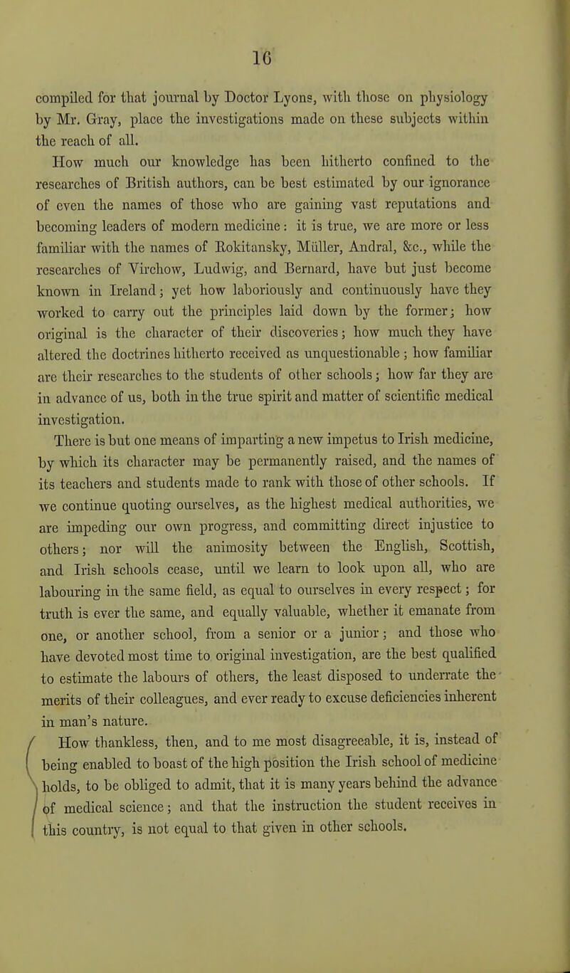 compiled for that journal by Doctor Lyons, with those on physiology by Mr. Gray, place the investigations made on these subjects within the reach of all. How much our knowledge has been hitherto confined to the researches of British authors, can be best estimated by our ignorance of even the names of those who are gaining vast reputations and becoming leaders of modern medicine: it is true, we are more or less familiar with the names of Eokitansky, Miiller, Andral, &c., while the researches of Virchow, Ludwig, and Bernard, have but just become known in Ireland; yet how laboriously and continuously have they worked to carry out the principles laid down by the former j how original is the character of their discoveries; how much they have altered the doctrines hitherto received as unquestionable ; how familiar are their researches to the students of other schools; how far they are in advance of us, both in the true spirit and matter of scientific medical investigation. There is but one means of imparting a new impetus to Irish medicine, by which its character may be permanently raised, and the names of its teachers and students made to rank with those of other schools. If we continue quoting ourselves, as the highest medical authorities, we are impeding our own progress, and committing direct injustice to others; nor will the animosity between the English, Scottish, and Irish schools cease, until we learn to look upon all, who are labouring in the same field, as equal to ourselves in every respect; for truth is ever the same, and equally valuable, whether it emanate from one, or another school, from a senior or a junior; and those who have devoted most time to original investigation, are the best qualified to estimate the labours of others, the least disposed to underrate the - merits of their colleagues, and ever ready to excuse deficiencies inherent in man's nature. How thankless, then, and to me most disagreeable, it is, instead of being enabled to boast of the high position the Irish school of medicine holds, to be obliged to admit, that it is many years beliind the advance ^f medical science; and that the instruction the student receives in this country, is not equal to that given in other schools.