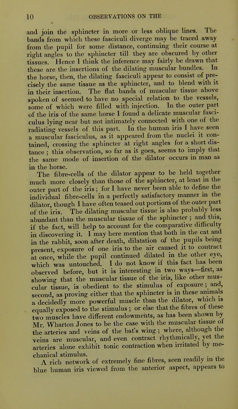 and join the sphincter in more or less oblique lines. The bands from which these fasciculi diverge may be traced away from the pupil for some distance, continuing their course at right angles to the sphincter till they are obscured by other tissues. Hence I think the inference may fairly be drawn that these are the insertions of the dilating muscular bundles. In the horse, then, the dilating fasciculi appear to consist of pre- cisely the same tissue as the sphincter, and to blend with it in their insertion. The flat bands of muscular tissue above spoken of seemed to have no special relation to the vessels, some of which were filled with injection. In the outer part of the iris of the same horse I found a delicate muscular fasci- culus lying near but not intimately connected with one of the radiating vessels of this part. In the human iris I have seen a muscular fasciculus, as it appeared from the nuclei it con- tained, crossing the sphmcter at right angles for a short dis- tance ; this observation, so far as it goes, seems to imply that the same mode of insertion of the dilator occurs in man as in the horse. The fibre-cells of the dilator appear to be held together much more closely than those of the sphincter, at least in the outer part of the iris ; for I have never been able to define the individual fibre-cells in a perfectly satisfactory manner in the dilator, though I have often teased out portions of the outer part of the iris. The dilating muscular tissue is also probably less abundant than the muscular tissue of the sphuxcter ; and this, if the fact, will help to account for the comparative difficulty in discovering it, I may here mention that both in the cat and in the rabbit, soon after death, dilatation of the pupils being present, exposure of one iris to the air caused it to contract at once, while the pupil contmued dilated in the other eye, which was untouched. I do not know if this fact has been observed before, but it is interesting in two ways—first, as showing that the muscular tissue of the iris, like other mus- cular tissue, is obedient to the stimulus of exposure; and, second, as proving either that the sphincter is in these animals a decidedly more powerful muscle than the dilator, which is equally exposed to the stimulus ; or else that the fibres of these two muscles have different endowments, as has been shown by Mr Wharton Jones to be the case with the muscular tissue of the arteries and veins of the bat's wing; where, although the veins are muscular, and even contract rhythmically, yet the arteries alone exhibit tonic contraction when irritated by me- chanical stimulus, . A rich network of extremely fine fibres, seen readily in the blue human iris viewed from the anterior aspect, appears to