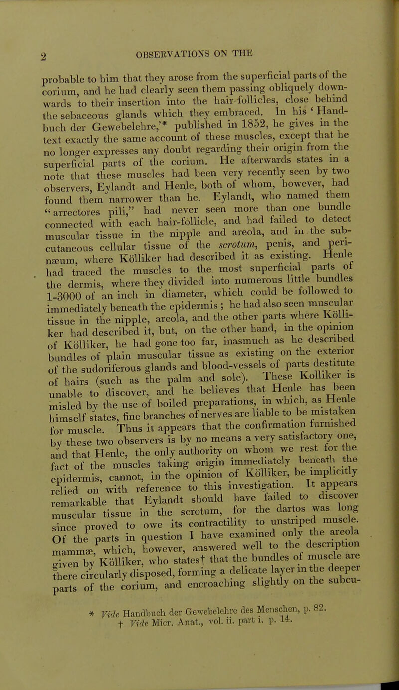 probable to him that tliey arose from the superficial parts of the corium, and he had clearly seen them passinoj obliquely down- wards to their insertion into the hair-follicles, close behmd the sebaceous glands which they embraced. In his ' Hand- buch der Gewebelehre,'* published in 1852, he gives in the text exactly the same account of these muscles, except that he no longer expresses any doubt regarding then- ongm from the superficial parts of the corium. He afterwards states m a note that these muscles had been very recently seen by two observers, Eylandt and Henle, both of whom, however, had found them narrower than he. Eylandt, who named them arrectores pili, had never seen more than one bundle connected with each hair-follicle, and had faded to detect muscular tissue in the nipple and areola, and m the sub- cutaneous cellular tissue of the scrotum, penis, and peri- nzeum, where Kolliker had described it as existing. Henle had traced the muscles to the most superficial parts oi the dermis, where they divided mto numerous little bundles 1-3000 of an inch in diameter, which could be followed to immediately beneath the epidermis ; he had also seen muscular tissue in the nipple, areola, and the other parts where Kolli- ker had described it, but, on the other hand, in the opinion of Kolliker, he had gone too far, inasmuch as he described bundles of plain muscular tissue as existing on the exterior of the sudoriferous glands and blood-vessels of parts destitute of hairs (such as the palm and sole). These Kolliker is unable to discover, and he believes that Henle has been misled by the use of boiled preparations in which, as Henle himself states, fine branches of nerves are liable to be mistaken for muscle. Thus it appears that the confirmation furnished by these two observers is by no means a very satisfactory one, aid that Henle, the only authority on whom we rest for the fact of the muscles taking origin immediately beneath the epVdermis, cannot, in the opinion of Kolliker, be implicitly relied on with reference to this investigation. It appears emarkable that Eylandt should have failed to discover muscular tissue in the scrotum, for the dartos was long Snce proved to owe its contractility to unstriped muscle. Of the^ parts in question I have examined only the areola mamml which, however, answered well to the description X^n by Kolliker, who st^tesf that the bundles of muscle are Sire ciLlarly disposed, forming a delicate ayer m he deeper partJ of the corimn, and encroaching slightly on the subcu- * Vide Handbuch der Gewebelehre des Meuschen, p. 82.