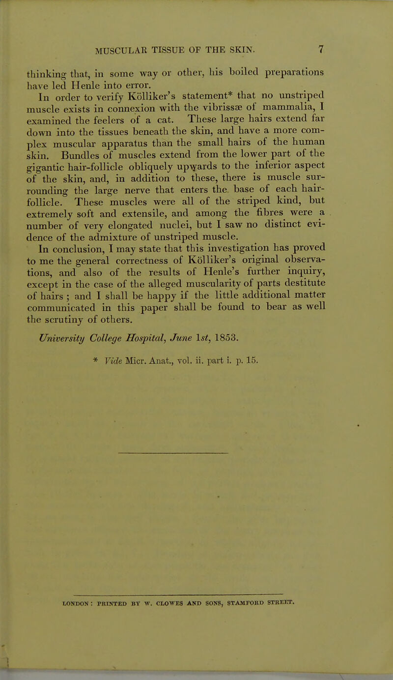 thinking that, in some way or other, his boiled preparations have led Henle into error. In order to verify Kolliker's statement* that no unstriped muscle exists in connexion with the vibrissas of mammalia, I examined the feelers of a cat. These large hairs extend far down into the tissues beneath the skin, and have a more com- plex muscular apparatus than the small hairs of the human skin. Bundles of muscles extend from the lower part of the gigantic hair-follicle obliquely up-^ards to the inferior aspect of the skin, and, in addition to these, there is muscle sur- rounding the large nerve that enters the base of each hair- follicle. These muscles were all of the striped kind, but extremely soft and extensile, and among the fibres were a number of very elongated nuclei, but I saw no distinct evi- dence of the admixture of unstriped muscle. In conclusion, I may state that this investigation has proved to me the general correctness of Kolliker's original observa- tions, and also of the results of Henle's further inquiry, except in the case of the alleged muscularity of parts destitute of hairs ; and I shall be happy if the little additional matter communicated in this paper shall be found to bear as well the scrutiny of others. University College Hospital, June 1st, 1853. * Vide Micr. Anat., vol. ii. part i. -p. 15. LONDON : PRINTED BY W. CLOWES AND SONS, STAMFORD STREET.
