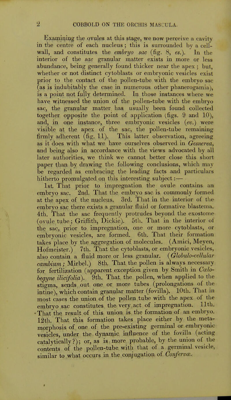 2 COBBOLD ON THE ORCHIS MASCULA. Examipiug the ovules at this stage, we now perceive a cavity in the centre of each nucleus ; this is surrounded by a cell- wall, and constitutes the emhrrjo sac (fig. 8, es.). In the interior of the sac granular matter exists in more or less abundance, being generally found thick er near the apex ; but, whether or not distinct cytoblasts or embryonic vesicles exist prior to the contact of the pollen-tube with the embryo sac (as is indubitably the case in numerous other phanerogamia), is a point not fully determined. In those instances where we have witnessed the union of the pollen-tube with the embryo sac, the granular matter has usually been found collected together opposite the point of application (figs. 9 and 10), and, in one instance, three embryonic vesicles (eu.) were visible at the apex of the sac, the pollen-tube remaining firmly adherent (fig. 11). This latter observation, agreeing as it does with what we have ourselves observed in Gesmrea, and being also in accordance with the views advocated by all later authorities, we think we cannot better close this short paper than by drawing the following conclusions, which may be regarded as embracing the leading facts and particulars hitherto promulgated on this interesting subject:— 1st. That prior to impregnation the ovule contains an embryo sac, 2nd. That the embryo sac is commonly formed at the apex of the nucleus. 3rd. That in the interior of the embryo sac there exists a granular fluid or formative blastema. 4th. That the sac frequently protrudes beyond the exostome (ovule tube; Griffith, Dickie). 5th. That in the interior of th^ sac, prior to impregnation, one or more cytoblasts, or embryonic vesicles, are formed. 6 th. That their formation takes place by the aggregation of molecules. (Amici, Meyen, Hofmeister.) 7th. That the cytoblasts, or embryonic vesicles, also contain a fluid more or less granular. {Globulo-cellular cambium; Mirbel.) 8th. That the pollen is always necessary for fertilization (apparent exception given by Smith in Coslo- hegyne ilicifolia). 9th. That, the pollen, when applied to the stigma, sends out one or more tubes (prolongations of the intine), which contain granular matter (fovilla). lOth. That in most cases the union of the pollen tube with the apex of the embryo sac constitutes the very act of impregnation. 11th. • That the result of this union is the formation of an embryo. 12th. That this formation takes place either by the meta- morphosis of, one of the pre-existing germinal or embryonic vesicles, under the dynamic influence of the fovilla (acting catalytically?); or, as is . more probable, by the union of the contents of the pollen-tube with that of a germinal vesicle, similar to what occurs in the conjugation of Co7iferva.