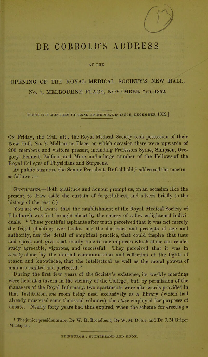 DR COBBOLD'S ADDRESS AT THE OPENING OF THE ROYAL MEDICAI. SOCIETY'S NEW HALL, No. 7, MELBOURNE PLACE, NOVEMBER 7th, 1852. [from the MONTHLI journal of medical science, DECEMBER 1852.] On Friday, the 19th ult., the Royal Medical Society took possession of their New Hall, No. 7, Melbourne Place, on which occasion there were upwards of 200 members and visitors present, including Professors Syme, Simpson, Gre- gory, Bennett, Balfour, and More, and a large number of the Fellows of the Royal Colleges of Physicians and Surgeons. At public business, the Senior President, Dr Cobbold,^ addressed the meetin as follows :— Gentlemen,—Both gratitude and honour prompt us, on an occasion like the present, to draw aside the curtain of forgetfulness, and advert briefly to the history of the past (!) You are well aware that the establishment of the Royal Medical Society of Edinburgh was first brought about by the energy of a few enlightened indivi- duals.  These youthful aspirants after truth perceived that it was not merely the frigid plodding over books, nor the doctrines and precepts of age and authority, nor the detail of empirical practice, that could inspire that taste and spirit, and give that manly tone to our inquiries which alone can render study agreeable, vigorous, and successful. They perceived that it was in society alone, by the mutual communication and reflection of the lights of reason and knowledge, that the intellectual as well as the moral powers of man are exalted and perfected. During the first few years of the Society's existence, its weekly meetings were held at a tavern in the vicinity of the College ; but, by permission of the managers of the Royal Infirmary, two apartments were afterwards provided in that Institution, one room being used exclusively as a library (which had already mustered some thousand volumes), the otlier employed for purposes of debate. Nearly forty years had thus expired, when the scheme for erecting a 1 The junior presidents are, Dr W. H. Broadbent, Dr W. M. Dobie, and Dr J. M'Grigor Maclagan. EDINBURQU : SUTHERLAND AND KNOX.