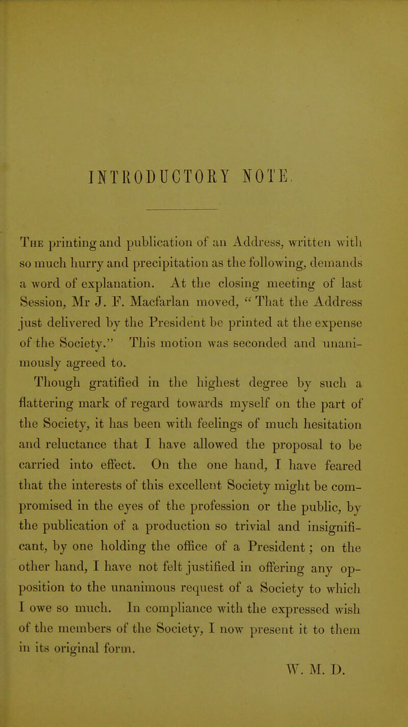 INTRODUCTORY NOTE The printing and publication of an Address, written w itli so much hurry and precipitation as the following, demands a word of explanation. At the closing meeting of last Session, Mr J. F. Macfarlan moved,  That the Address just delivered by the President be printed at the expense of the Society. This motion was seconded and unani- mously agreed to. Though gratified in the highest degree by such a flattering mark of regard towards myself on the part of the Society, it has been with feelings of much hesitation and reluctance that I have allowed the proposal to be carried into effect. On the one hand, I have feared that the interests of this excellent Society might be com- promised in the eyes of the profession or the public, by the publication of a production so trivial and insignifi- cant, by one holding the office of a President; on the other hand, I have not felt justified in offering any op- position to the unanimous request of a Society to which I owe so much. In compliance with the expressed wish of the members of the Society, I now present it to them in its original form.