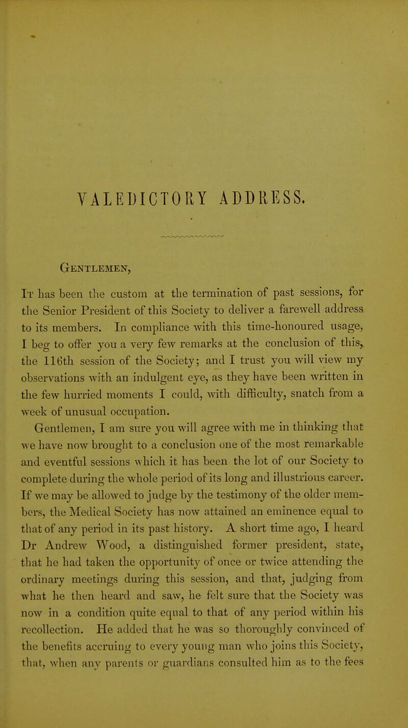Gentlemen, It lias been the custom at the termination of past sessions, for the Senior President of this Society to dehver a farewell address to its members. In compliance with this time-honoured usage, I beg to offer you a very few remarks at the conclusion of this,, the 116th session of the Society; and I trust you will view my obsei-vations with an indulgent eye, as they have been written in the few hui-ried moments I could, with difficulty, snatch from a week of unusual occupation. Gentlemen, I am sure you will agree with me in thmking that we have now brought to a conclusion one of the most remarkable and eventfiil sessions which it has been the lot of om* Society to complete during the whole period of its long and illustrious career. If we may be allowed to judge by the testimony of the older mem- bers, the Medical Society has now attained an eminence equal to that of any period in its past history. A short time ago, I heard Dr Andrew Wood, a disting-uished former president, state, that he had taken the opportunity of once or twice attending the ordinary meetings during this session, and that, judging from what he then heard and saw, he felt sure that the Society was now in a condition quite equal to that of any period within his recollection. He added that he was so thoroughly convinced of the benefits accruing to every young man who joins this Society, that, when any parents or guardians consulted him as to the fees