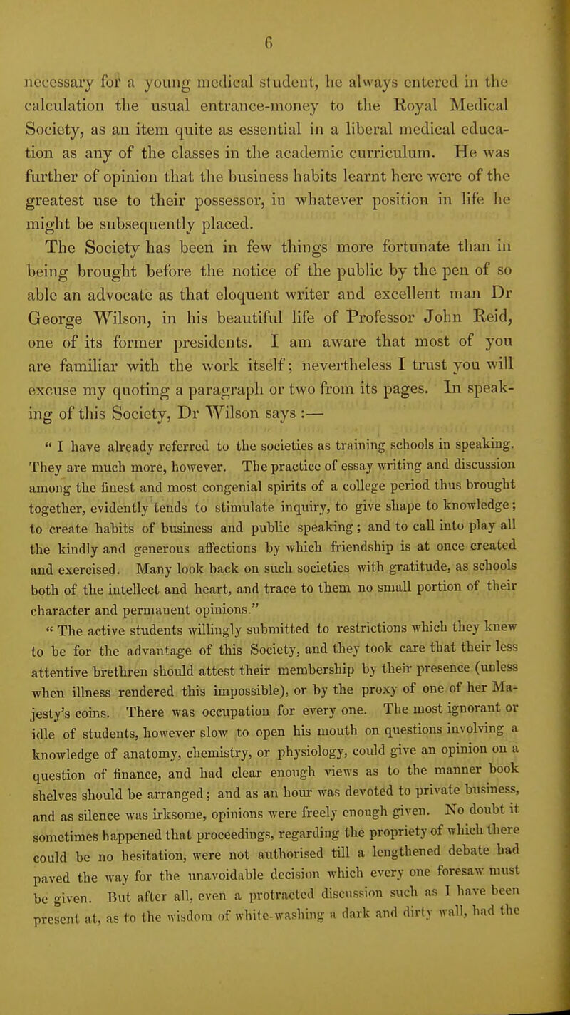 iieccssaiy for a young medical student, lie always entered in the calculation the usual entrance-money to the Royal Medical Society, as an item quite as essential in a liberal medical educa- tion as any of the classes in the academic curriculum. He was fiu'ther of opinion that the business habits learnt here were of the greatest use to their possessor, in whatever position in life he might be subsequ.ently placed. The Society has been in few things more fortunate than in being brought before the notice of the public by the pen of so able an advocate as that eloquent writer and excellent man Dr George Wilson, in his beautiful life of Professor John Reid, one of its former presidents. I am aware that most of you are familiar with the woi'k itself; nevertheless I trust you will excuse my quoting a paragraph or two from its pages. In speak- ing of this Society, Dr Wilson says :—  I have already referred to the societies as training schools in speaking. They are much more, however. The practice of essay writing and discussion among the tinest and most congenial spirits of a college period thus brought together, evidently tends to stimulate inquiry, to give shape to knowledge; to create habits of business and public speaking; and to call into play all the kindly and generous affections by which friendship is at once created and exercised. Many look back on such societies with gratitude, as schools both of the intellect and heart, and trace to them no small portion of their character and permanent opinions. « The active students willingly submitted to restrictions which they knew to be for the advantage of this Society, and they took care that their less attentive brethren should attest their membership by their presence (unless when illness rendered this impossible), or by the proxy of one of her Ma- jesty's corns. There was occupation for every one. The most ignorant or idle of students, however slow to open his mouth on questions involving a knowledge of anatomy, chemistry, or physiology, could give an opinion on a question of finance, and had clear enough views as to the manner book shelves should be arranged; and as an hoiu- was devoted to private business, and as silence was irksome, opinions were freely enough given. No doubt it sometimes happened that proceedings, regarding the propriety of which there could be no hesitation, were not authorised till a lengthened debate bad paved the way for the unavoidable decision which every one foresaw must be given. But after all, even a protracted discussion such as I have been present at, as to the wisdom of white-washing a dark and dirty wall, had the