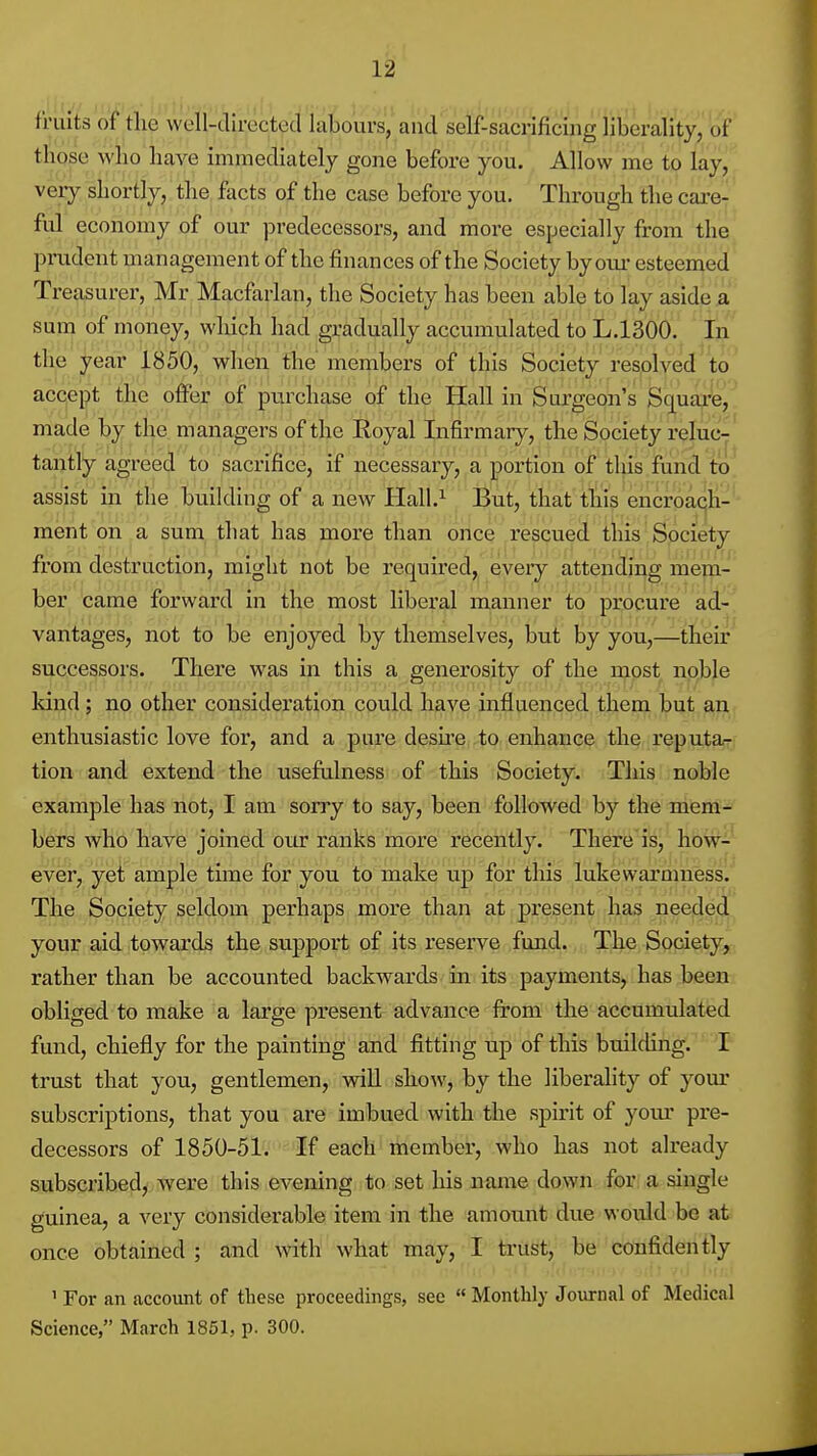 fruits of the well-directed labours, and self-sacrificijig liberality, of those who have immediately gone before you. Allow me to lay, very shortly, the facts of the case before you. Through the cax-e- ful economy of our predecessors, and more especially from the pmdcnt management of the finances of the Society by our esteemed Treasurer, Mr Macfarlan, the Society has been able to lay aside a sum of money, which had gradually accumulated to L.1300. I^ the year 1850, when the members of this Society resolved^to accept the o^er of purchase of the Hall in Sui'geon's Scpajre, made by the managers of the Royal Infirmary, the Society reluc-' tantly agreed to sacrifice, if necessary, a portion of this fund to' assist in the building of a new Hall.^ But, that this encroacjli-- ment on a sum that has more than oilce rescued this Society from destruction, might not be required, every attending mem- ber came forward in the most liberal manner to procure ad-^ vantages, not to be enjoyed by themselves, but by you,—their successors. There was in this a generosity of the rnpst noble land; no other consideration could have influenced them but an enthusiastic love for, and a pure desire to enhance the reputa^ tion and extend the usefulness of this Society. This noble example has not, I am sorry to say, been followed by the mem- bers who have joined our ranks more recently. There is, how- ever, yet ample time for you to make up for tliis lukewarmnesis. The Society seldom perhaps more than at present has neede,d your aid towards the support of its reserve fund. The Society^ rather than be accounted backwards in its payments, has been obliged to make a large present advance from the accumulated fund, chiefly for the painting and fitting up of this building. 'P trust that you, gentlemen, will show, by the liberality of your subscriptions, that you are imbued with the spirit of your pre- decessors of 1850-51. If each member, who has not already subscribed, were this evening to set liis name down for a single guinea, a very considerable item in the amount due would be at once obtained ; and with what may, I trust, be confidently ' For an account of these proceedings, see Monthly Journal of Medical Science, March 1851, p. 300.