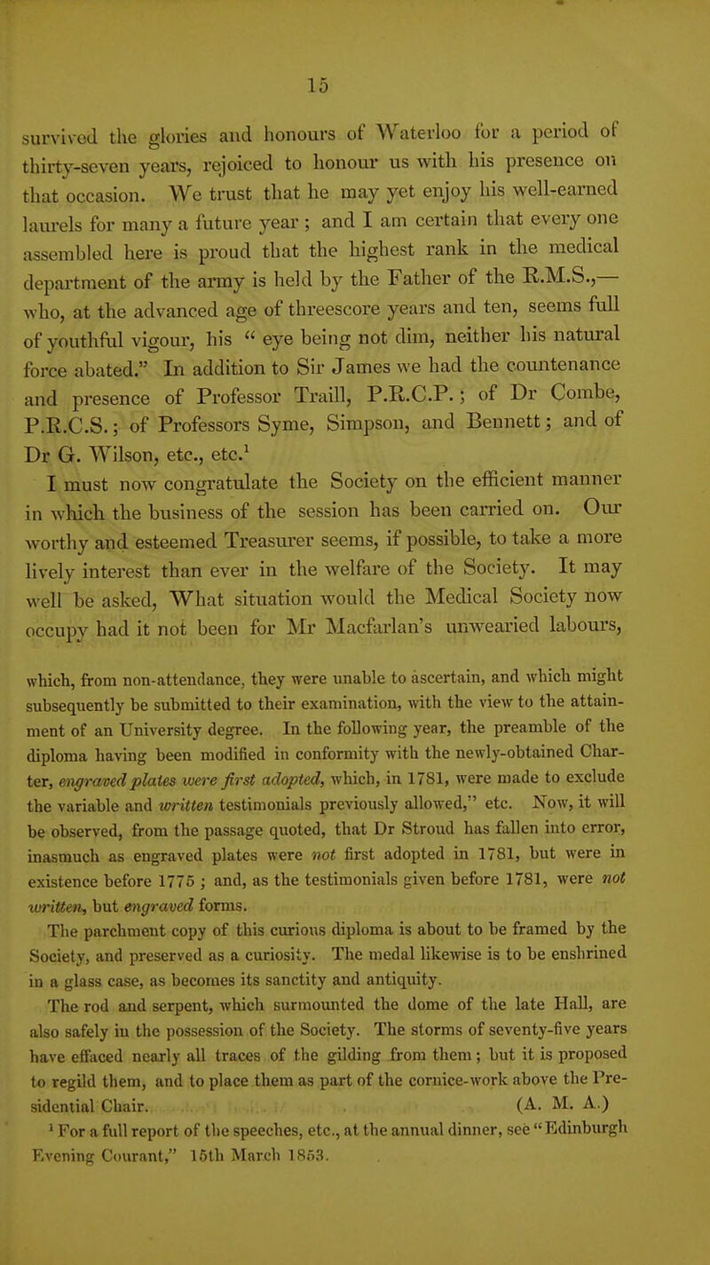 survived the glories and honours of Waterloo for a period of thirty-seven years, rejoiced to honoui- us with his presence on that occasion. We trust that he may yet enjoy his well-earned lam-els for many a future year ; and I am certain that every one assembled here is proud that the highest rank in the medical department of the army is held by the Father of the R.M.S.,— who, at the advanced age of threescore years and ten, seems full of youthful vigour, his  eye being not dun, neither his natural force abated. In addition to Sir James we had the countenance and presence of Professor Traill, P.R.C.P.; of Dr Combe, P.R.C.S.; of Professors Syme, Simpson, and Bennett; and of Dr G. Wilson, etc., etc.^ I must now congi-atulate the Society on the efficient manner in which the business of the session has been earned on. Our worthy and esteemed Treasurer seems, if possible, to take a more lively interest than ever in the welfare of the Society. It may well be asked. What situation would the Medical Society now occupy had it not been for Mr Macfai-lan's unwearied labours, which, from non-attendance, they were unable to ascertain, and which might subsequently be submitted to their examination, with the view to the attain- ment of an University degree. In the following year, the preamble of the diploma having been modified in conformity with the newly-obtained Char- ter, migraved plates were first adopted, which, in 1781, were made to exclude the variable and written testimonials previously allowed, etc. Now, it will be observed, from the passage quoted, that Dr Stroud has fallen into error, inasmuch as engraved plates were not first adopted in 1781, but were in existence before 1776 ; and, as the testimonials given before 1781, were not written, but engraved forms.- , The parchment copy of this curious diploma is about to be framed by the Society, and preserved as a curiosity. The medal likeivise is to be enshrined in a glass case, as becomes its sanctity and antiquity. The rod and serpent, which surmovmted the dome of the late Hall, are also safely in the possession of the Society. The storms of seventy-five years have effaced nearly all traces of the gilding from them; but it is proposed to regild them, and to place them as part of the cornice-work above the Pre- sidential Chair. (A. M. A.) * For a full report of the speeches, etc., at the annual dinner, see  Edinburgh Evening Courant, 16lh March 1853.