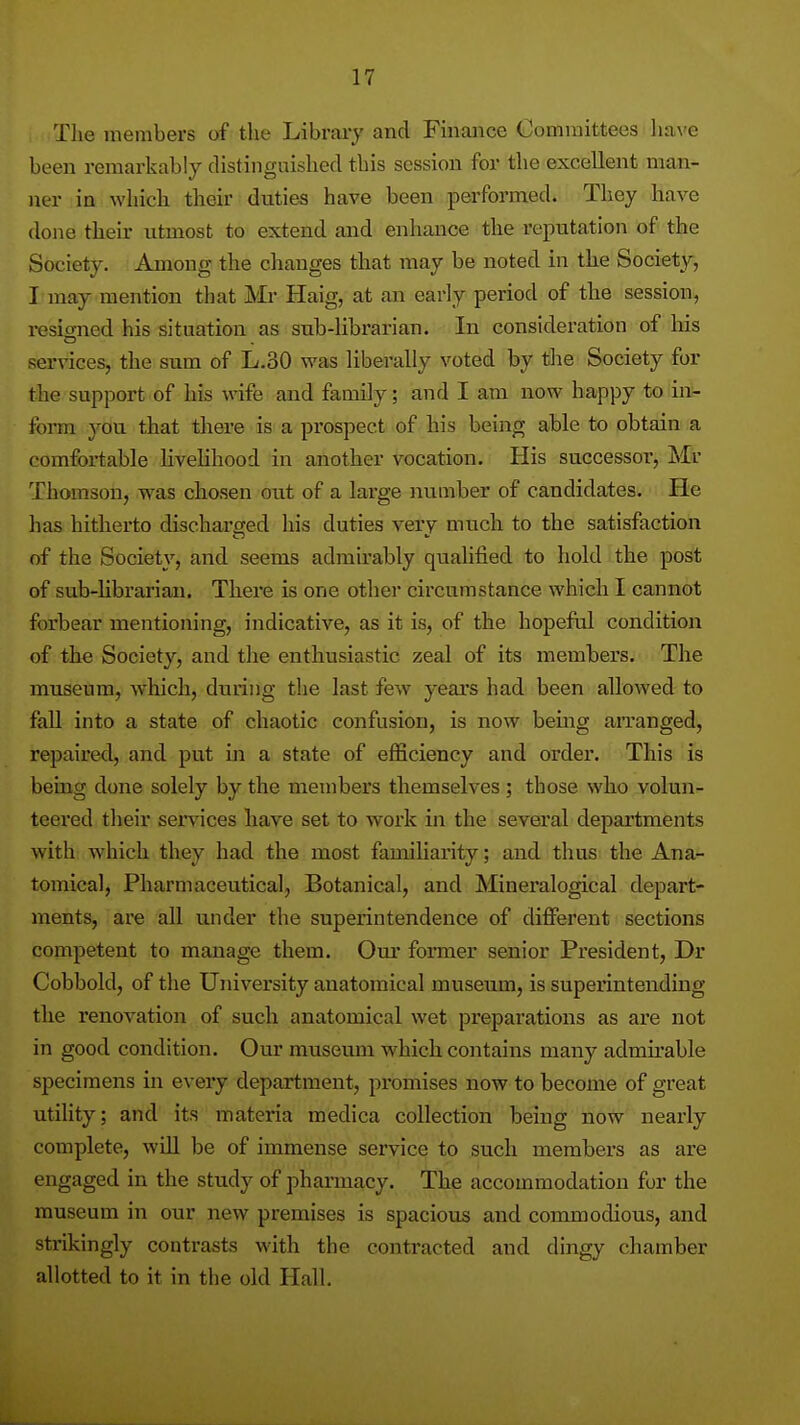 The members of the Libraiy and Fmaiice Committees have been remarkably distinguished this session for the excellent man- ner in which their duties have been performed. They have done their utmost to extend and enhance the reputation of the Society. Among the changes that may be noted in the Society, I may mention tliat Mr Haig, at an early period of the session, resio-ned his situation as sub-librarian. In consideration of liis services, the sum of L.30 was liberally voted by tlie Society for the support of his wife and family; and I am now happy to in- form 3^ou that there is a prospect of his being able to obtain a comfortable hvehhood in another vocation. His successor, Mr Thomson, was chosen out of a large number of candidates. He has hitherto dischai-ged his duties very much to the satisfaction of the Society, and seems admirably qualified to hold the post of sub-librarian. There is one other circumstance which I cannot forbear mentioning, indicative, as it is, of the hopeful condition of the Society, and the enthusiastic zeal of its members. The museum, which, during the last few years had been allowed to fall into a state of chaotic confusion, is now bemg arranged, repaired, and put in a state of eflSciency and order. This is bemg done solely by the members themselves ; those who volun- teered their sei^vices have set to work in the several departments with which they had the most familiarity; and thus the Ana- tomical, Pharmaceutical, Botanical, and Mineralogical depart- ments, are all under the superintendence of different sections competent to manage them. Oui* former senior President, Dr Cobbold, of the University anatomical museum, is superintending the renovation of such anatomical wet preparations as are not in good condition. Our museum which contains many admirable specimens in every department, promises now to become of great utility; and its materia medica collection being now nearly complete, wiU be of immense service to such members as are engaged in the study of pharmacy. The accommodation for the museum in our new premises is spacious and commodious, and strikingly contrasts with the contracted and dingy chamber allotted to it in the old Hall.