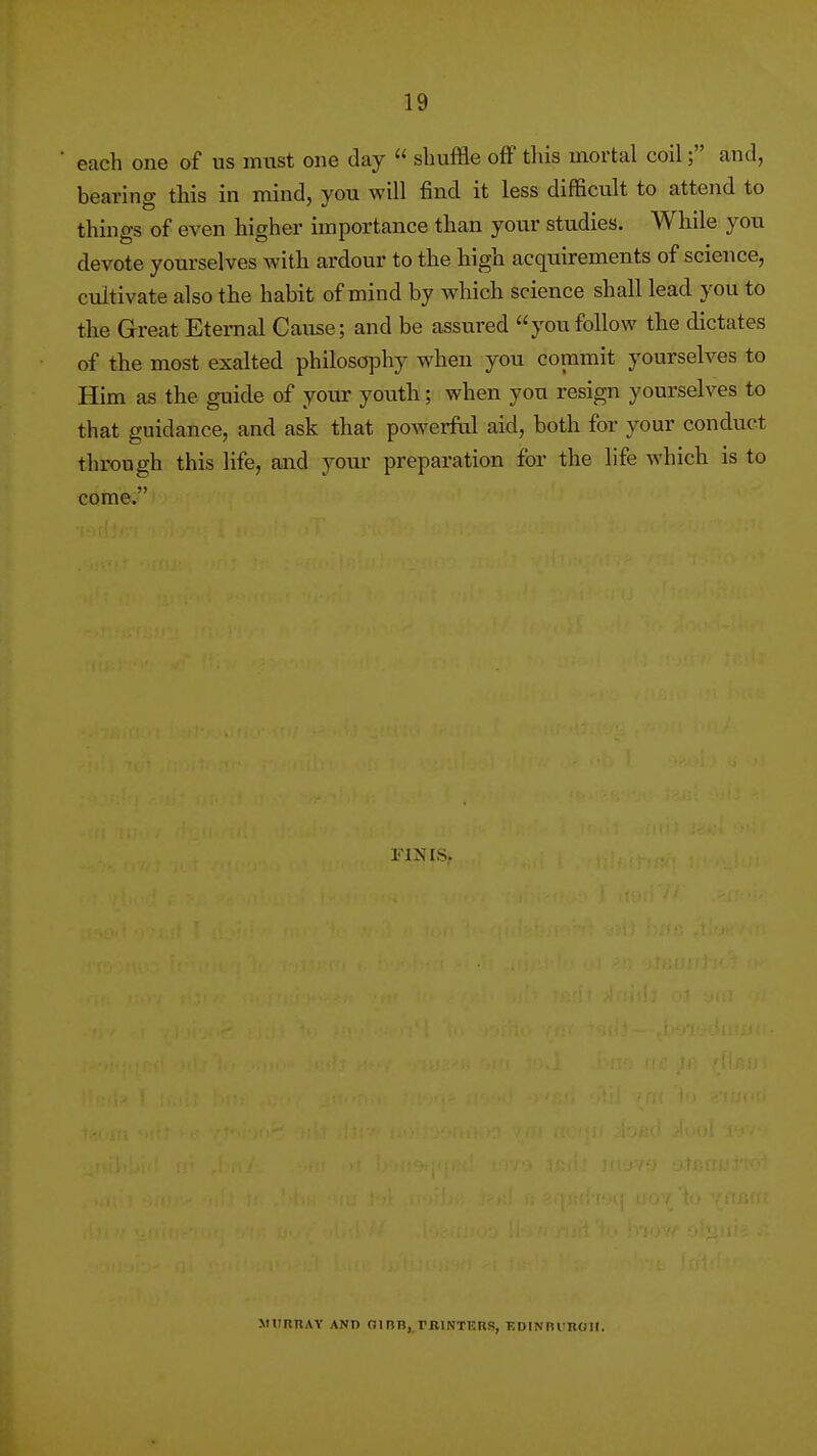 each one of us must one day  shuffle ofF tins mortal coil; and, bearing this in mind, you will find it less difficult to attend to things of even higher importance than your studies. While you devote yourselves with ardour to the high acquirements of science, cultivate also the habit of mind by which science shall lead you to the Great Eternal Cause; and be assured youfollow the dictates of the most exalted philosophy when you commit yourselves to Him as the guide of your youth; when you resign yourselves to that guidance, and ask that powerful aid, both for your conduct through this life, and your preparation for the life which is to come. MURRAY AND 01 BR, PKINTKRS, EDINni ROH.
