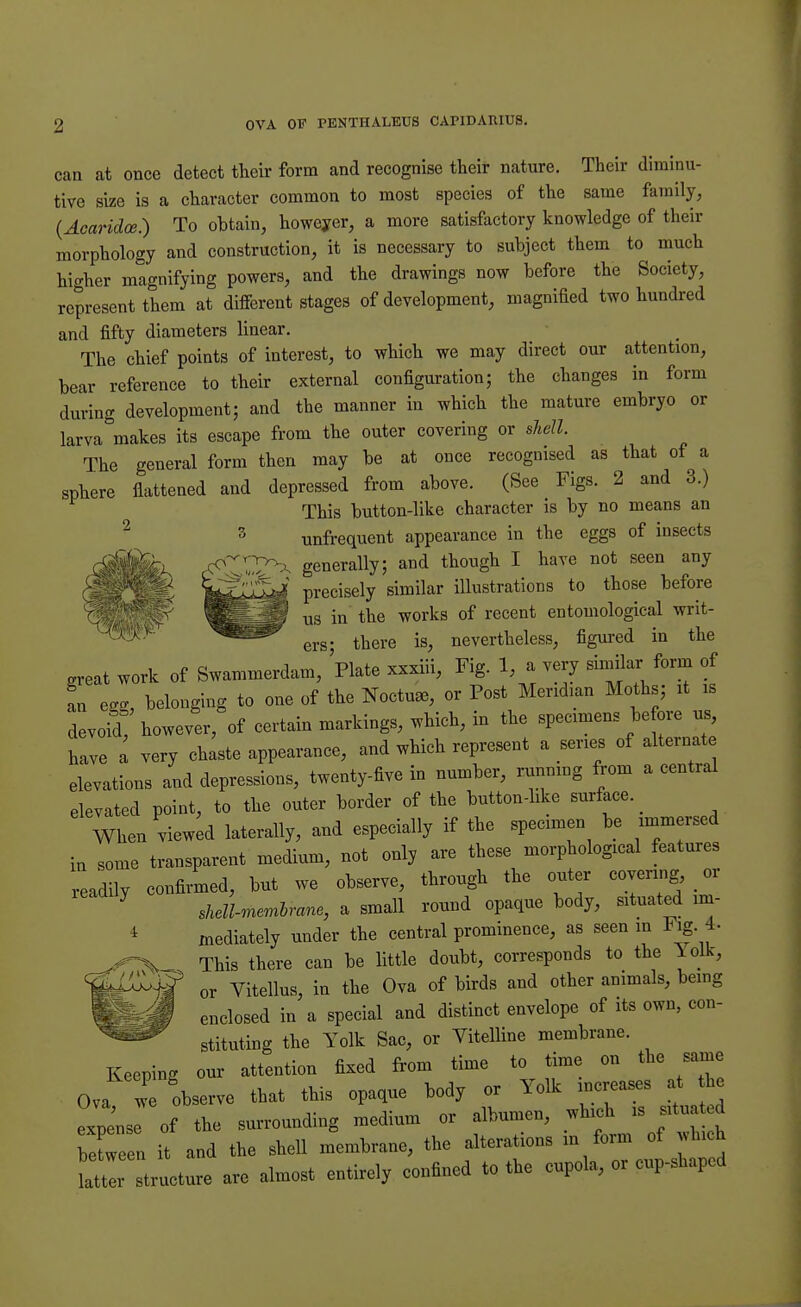 can at once detect their form and recognise their nature. Their diminu- tive size is a character common to most species of the same family, (Acaridce.) To obtain, however, a more satisfactory knowledge of their morphology and construction, it is necessary to subject them to much higher magnifying powers, and the drawings now before the Society, represent them at different stages of development, magnified two hundred and fifty diameters linear. The chief points of interest, to which we may direct our attention, bear reference to their external configuration; the changes in form during development; and the manner in which the mature embryo or larva makes its escape from the outer covering or shell. The general form then may be at once recognised as that of a sphere flattened and depressed from above. (See Figs. 2 and 3.) This button-like character is by no means an unfrequent appearance in the eggs of insects generally; and though I have not seen any precisely similar illustrations to those before us in the works of recent entomological writ- ers; there is, nevertheless, figured in the ereat work of Swammerdam, Plate xxxiii, Fig. 1, a very similar form of an egg, belonging to one of the Noctme, or Post Meridian Moths; it is devoid! however, of certain markings, which, in the specimens before us, have a very chaste appearance, and which represent a series of alternate elevations and depressions, twenty-five in number, running from a central elevated point, to the outer border of the button-like surface. When viewed laterally, and especially if the specimen be immersed in some transparent medium, not only are these morphological features readily confirmed, but we observe, through the outer covering or 7 shell-membrane, a small round opaque body, situated im- 1 mediately under the central prominence, as seen in Fig. 4- This there can be little doubt, corresponds to the Yolk, or Vitellus, in the Ova of birds and other animals, being enclosed in a special and distinct envelope of its own, con- stituting the Yolk Sac, or Vitelline membrane. Keeping our attention fixed from time to time on the same Ova we observe that this opaque body or Yolk increases a h expose of the surrounding medium or albumen, which is situated W n it and the shell membrane, the alterations in form of which ]2T tructure are almost entirely confined to the cupola, or cup-shaped