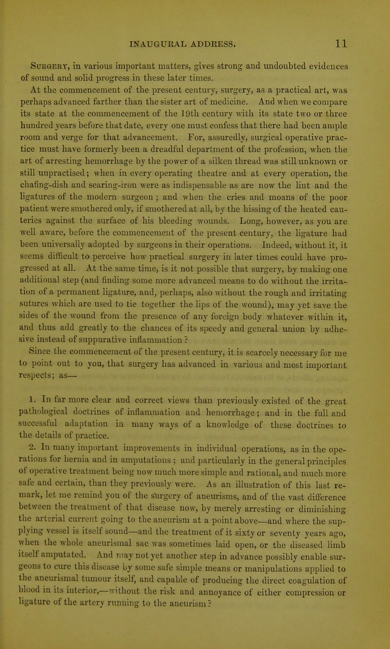 Surgery, in various important matters, gives strong and imdoubted evidences of sound and solid progress in these later times. At the commencement of the present century, surgery, as a practical art, was perhaps advanced farther than the sister art of medicine. And when we compare its state at the commencement of the 19th century with its state two or three hundred years before that date, every one must confess that there had been ample room and verge for that advancement. For, assuredly, siu-gical operative prac- tice must have formerly been a dreadful department of the profession, when the art of arresting hemorrhage by the power of a silken thread was still unknown or still unpractised; when in every operating theatre and at every operation, the chafing-dish and searing-iron were as indispensable as are now the lint and the ligatures of the modern surgeon ; and when the cries and moans of the poor patient were smothered only, if smothered at all, by the hissing of the heated cau- teries against the surface of his bleeding wounds. Long, however, as you are well aware, before the commencement of the present century, the ligature had been universally adopted by surgeons in their operations. Indeed, without it, it seems difficult to perceive how practical surgery in later times could have pro- gressed at all. At the same time, is it not possible that surgery, by making one additional step (and finding some more advanced means to do without the irrita- tion of a permanent ligature, and, perhaps, also without the rough and irritating sutures which are used to tie together the lips of the wound), may yet save the sides of the wound from the presence of any foreign body whatever within it, and thus add greatly to the chances of its speedy and general imion by adhe- sive instead of suppurative inflammation ? Since the commencement of the present century, it is scarcely necessary for me to point out to you, that surgery has advanced in various and most important respects; as— 1. In far more clear and correct views than previously existed of the great pathological doctrines of inflammation and hemorrhage; and in the full and successful adaptation in many ways of a knowledge of these doctrines to the details of practice. 2. In many important improvements in individual operations, as in the ope- rations for hernia and in amputations ; and particularly in the general principles of operative treatment being now much more simple and rational, and much more safe and certain, than they previously were. As an illustration of this last re- mark, let me remind you of the surgery of aneurisms, and of the vast diflerence between the treatment of that disease now, by merely arresting or diminishing the arterial current going to the aneurism at a point above—and where the sup- plying vessel is itself sound—and the treatment of it sixty or seventy years ago, when the whole aneurismal sac was sometimes laid open, or the diseased limb itself amputated. And may not yet another step in advance possibly enable sm-- geons to cure this disease by some safe simple means or manipulations applied to the aneurismal tumour itself, and capable of producing the direct coagulation of blood in its interior,—without the risk and annoyance of either compression or ligature of the artery running to the aneurism ?