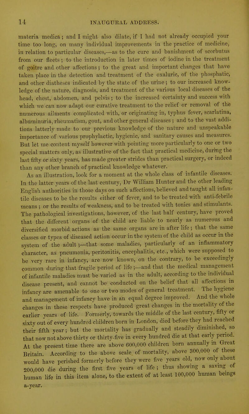 materia medica; and I might also dilate, if I had not already occupied your time too long, on many individual improvements in the practice of medicine, in relation to particular diseases,—as to the cure and banishment of scorbutus from our fleets; to the introduction in later times of iodine in the treatment of goitre and other affections; to the great and important changes that have taken place in the detection and treatment of the oxaluric, of the phosphatic, and other diatheses indicated by the state of the urine; to our increased know- ledge of the nature, diagnosis, and treatment of the various local diseases of the head, chest, abdomen, and pelvis; to the increased certainty and success with which we can now adapt our curative treatment to the relief or removal of the numerous ailments complicated with, or originating in, typhus fever, scarlatina, albuminuria, rheumatism, gout, and other general diseases ; and to the vast addi- tions latterly made to our previous knowledge of the nature and imspeakable importance of various prophylactic, hygienic, and sanitary causes and measures. But let me content myself however with pointing more particularly to one or two special matters only, as illustrative of the fact that practical medicine, during the last fifty or sixty years, has made greater strides than practical surgery, or indeed than any other branch of practical knowledge whatever. As an illustration, look for a moment at the whole class of infantile diseases. In the latter years of the last century, Dr William Hunter and the other leading English authorities in those days on such affections, believed and taught all infan- tile diseases to be the results either of fever, and to be treated with anti-febrile means ; or the results of weakness, and to be treated with tonics and stimulants. The pathological investigations, however, of the last half century, have proved that the different organs of the child are liable to nearly as numerous and diversified morbid actions as the same organs are in after life; that the same classes or types of diseased action occur in the system of the child as occur in the system of the adult;—that some maladies, particularly of an inflammatory character, as pneumonia, peritonitis, encephalitis, etc., which were supposed to be very rare in infancy, are now kno^vT\, on the contrary, to be exceedingly common during that fragile period of life ;—and that the medical management of infantile maladies must be varied as in the adult, according to the individual disease present, and cannot be conducted on the belief that all affections in infancy are amenable to one or two modes of general treatment. The hygiene and management of infancy have in an equal degree improved. And the whole changes in these respects have produced great changes in the mortaUty of the earlier years of life. Formerly, towards the middle of the last century, fifty or sixty out of every hundred children born in London, died before they had reached their fifth year; but the mortality has gradually and steadily diminished, so that now not above thirty or thirty-five in every hundred die at that early period. At the present time there are above 600,000 children born annually m Great Britain. According to the above scale of mortality, above 300,000 of these would have perished formerly before they were five years old, now only about 200 000 die during the first five years of life ; thus showing a saving of human life in this item alone, to the extent of at least 100,000 human bemgs a-year.