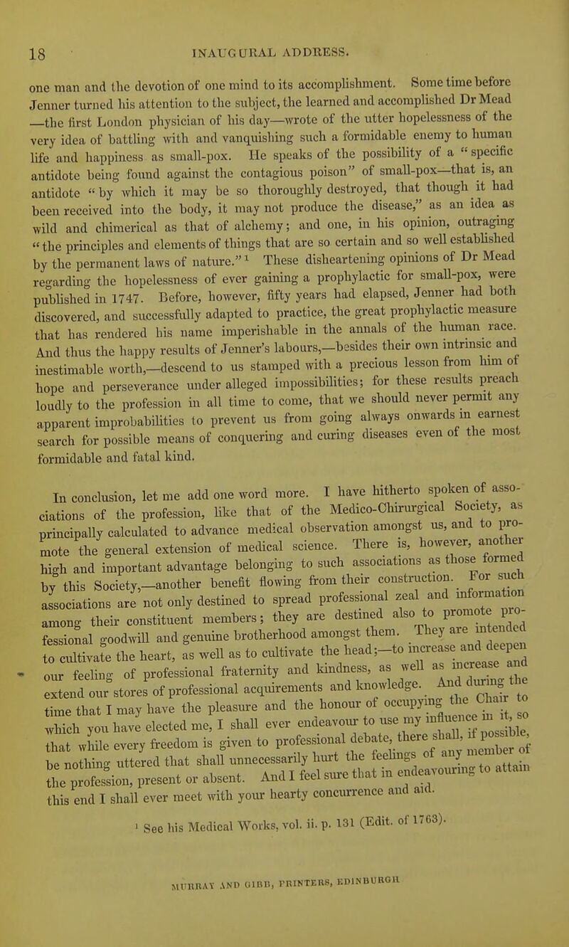 one man and the devotion of one mind to its accomplishment. Some time before Jenner tiu-ned his attention to the subject, the learned and accomplished DrMead —the first London physician of his day—wrote of the utter hopelessness of the very idea of battling with and vanquishing such a formidable enemy to human life and happiness, as small-pox. He speaks of the possibility of a specific antidote being found against the contagious poison of smaU-pox—that is, an antidote by which it may be so thoroughly destroyed, that though it had been received into the body, it may not produce the disease, as an idea as wild and chimerical as that of alchemy; and one, in his opinion, outragmg the principles and elements of things that are so certain and so well estabUshed by the permanent laws of nature. ^ These disheartening opinions of Dr Mead regarding the hopelessness of ever gaining a prophylactic for smaU-pox, were pubHshed in 1747. Before, however, fifty years had elapsed, Jenner had both discovered, and successliilly adapted to practice, the great prophylactic measure that has rendered his name imperishable in the annals of the human race And thus the happy results of Jenner's labours,-besides their own mtrmsic and inestimable worth,-descend to us stamped with a precious lesson from lum ot hope and perseverance under alleged impossibilities; for these results preach loudly to the profession in all time to come, that we should never permit any apparent improbabiUties to prevent us from going always onwards m earnest search for possible means of conquering and curing diseases even of the most formidable and fatal kind. In conclusion, let me add one word more. I have hitherto spoken of asso- ciations of the profession, Uke that of the Medico-Chinn-gical Society, as principally calculated to advance medical observation amongst us, and to pro- mote the general extension of medical science. There is, however, another high and important advantage belonging to such associations as those formed by this Society,-another benefit flowing from their construction. _ For such associations are' not only destined to spread profes.onal -^1 and -foma among their constituent members; they are destined also to promote pro ferional goodwill and genuine brotherhood amongst them. They are in ended o cXva e the heart, as well as to cultivate the head;-to increase and deepen ■ our feeling of professional fraternity and kindness, as well as increase and Ind our^tores of professional acquirements knowledge. And d^^^^^^ time that I may have the pleasure and the honour of occupymg the Chair to Teh y u have^lect^^ shall ever en-avoi. to use my influence m^^^^^^^ That while every freedom is given to professional debate, there shall, ^Po^^^e te L l^g uttered that shalf unnecessarily hurt the feehngs of prSion, present or absent. And I feel sure that in endeavounng to attam this end I shall ever meet with your hearty concurrence and aid. ' See his Medical Works, vol. ii. p. 131 (Edit, of 1763). MrURAV AND OlBB, miNTERS, KDINDU