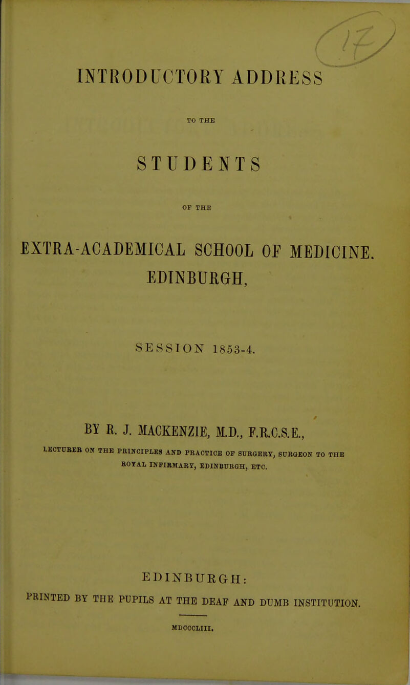 TO THE STUDENTS OP THE EXTRA-ACADEMICAL SCHOOL OF MEDICINE. EDINBURGH, SESSION 1853-4. BY R. J. MACKENZIE, M.D., F.R.C.S.E., LECTCBEB ON THE PRINCIPLES AND PRACTICE OP SURGERY, SURGEON TO THE ROYAL INPIRMABY, EDINBURGH, ETC. EDINBURGH: PRINTED BY THE PUPILS AT THE DEAF AND DUMB INSTITUTION. MDOCCLHI.