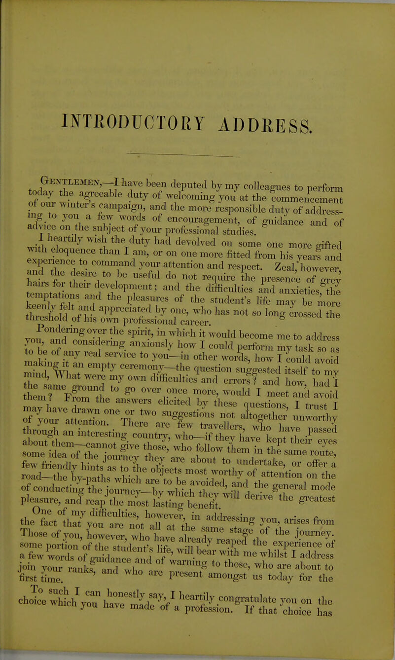 Gentlemen,—I have been deputed by my coUeamies to perform today the ag^-eeable duty of welcomingthe !omme^^^^^^^^ of o.u- wn.ter's campaigx., and the more'/esponsible duty of adcS ing to you a few words of encom-agemeit, of giiidice and of advice on the subject of yoiu'professional stucUes. ^ 1 heartily wish the duty had devolved on some one more gifted with eloquence than I am, or on one more fitted from his yeaif an experience to command yom- attention and respect. Zeal, Wver ha s .1'-'l''''^'^ '''' ''^'^^'^ presence oF Zey hairs for their development; and the difficulties ind anxieties thi temptations a^ul the pleasures of the student's hfe may be more keenly felt and appreciated by one, who has not so long JrosseSe threshold of his o^^^l professional career Pondering oyer the spii-it, in which it would become me to address you, and consK ermg anxiously how I could perfomi my task a to be of any real service to you-in other words, how I coiSd avoid mak ng 1 an empty ceremonj^-the question suggested itself to mv tLmTFgnJp '/' o^'^r once more, would I meet and avoid inem i^iom the answers ehcited by these questions I tmst T of^«tX%T ^V-S unw^^ thr^^ r ssstin^t:n^ S-^i^r&^^T pleasure ancfreap^rZsttfs.;*!; '™ '''^  Those of you, Lwe^.^Lt; a .1^0 ftf l- join your ranks a J »r '° bout to first time. ' P^'™' ™°e''' for the ch^:; wi^rhtrfe?:n''^-™8'-^^ ™ j'uu nave made ot a profession. If that choice has