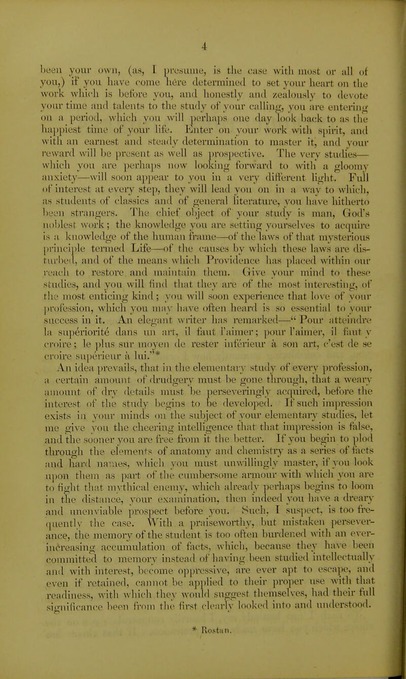 been your own, (as, I presume, is tlie ctase with most or all of you,) if you have oome here determined to set your heart on the work which is before you, and honestly and zealously to de\-ote your time and talents to the study of your calling-, you are entering on a period, which you will perhaps one day look back to as the hajjpiest time of your life. Enter on your work with spirit, and with an earnest and steady determination to master it, and your reward will be present as well as prospective. The very studies— which you are ])erha])s now looking forward to with a gloomy anxiety—will soon apjjear to you in a veiy different light. Full of interest at every step, they will lead you on in a way to which, as students of classics anrl of general literature, you have hitherto been strangei's. The chief oljject of your stucly is man, God's noblest work; the knowledge you are settiug yourselves to acquire is a knowledge of the lunniui frame—of tlie laws of that mysterious [)rinciple termed Life—of the causes by which these laws are dis- tui'lied, and of the means which Providence has placed within oiu* reach to restore and maintain them. Give your mind to these studies, and you will find that they are of the most int<:>resting, of the most enticing Idnd; you will soon experience that love of your |)rofession, which you may have often heard is so essential to your success in it. An elegant writer has remarked— Pour atteindre la superiorite dans lui ait, il faut I'aiiner; pour I'aimer, il fiiut y croire; le plus sur moyen de rester inferieiu* a son art, c'est de se ci'oire su})erieur a lui.* An idea ])revails, that in the elementary study of every profession, a certain amount of drudgeiy must be gone tlu'ough, that a weary amount of dry details must he perseveringly acquired, before the intei'est of the study begins to be developed. Tf such imj^ressiou exists in your minds ou the subject of your elementaiy studies, let me give you the cheeiing intelligence that that impression is false, and the sooner you are free from it the better. If you begin to ]>lod through the elVmeuts of anatomy and chemistiy as a series of facts and hai-d navaes, which you nuist unwillingly master, if you look upon them as part of the cumbersome armour Avidi which voti are to fight that mythical enemy, which already perhaps begins to loom in the distance, your examination, then indeed you have a dreaiy and unenviable prosj)ect before you. Such, I sus])ect, is too fre- quently the case. With a praiseworthy, but mistjiken persever- ance, the memory of the student is too often burdened with an ever- increasing accumulation of facts, which, because they have been committed to memory instead of having been studied intellectiuilly and with interest, become oppressive, are ever apt to escape, and c>ven if retained, cannot be applied to their jiroper use Avith that readiness, with which they would sno-gest themselves, had their fidl sic-nilicance been Crom the first clearlv looked into and understood. * Ro8t;in.