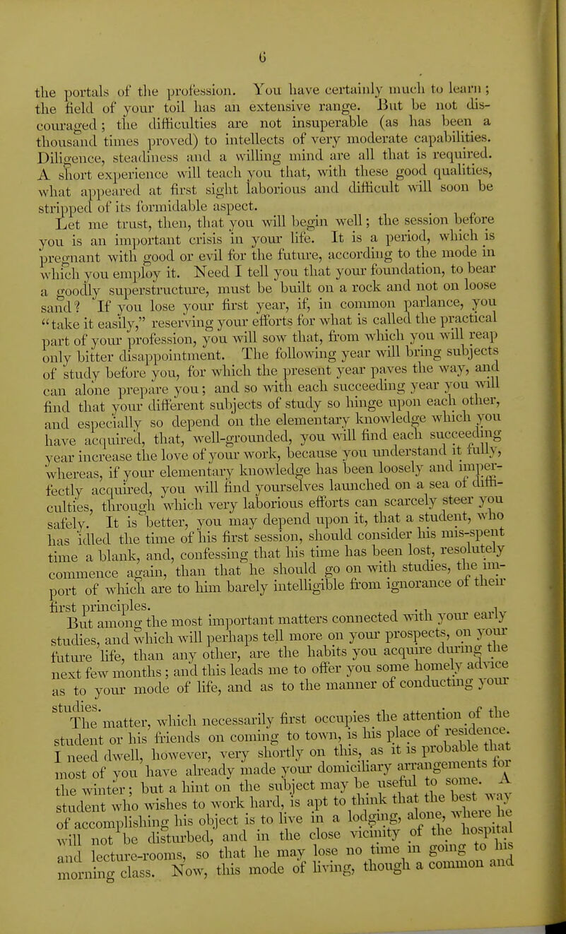 the portals of the proi'ession. You have certainly much to learn ; the field of youi- toil has an extensive range. But be not dis- couraged; the difficulties are not insuperable (as has been a thousand times proved) to intellects of very moderate capabilities. Dilio-euce, steadiness and a wilhng mind are all that is required. A short experience will teach you that, with these good qualities, what appeared at first sight laborious and difficult will soon be stripped of its formidable aspect. Let me trust, then, that you Avill begin well; the session before you is an im])ortant crisis in youi' life. It is a period, which is pregnant with good or evil for the future, according to the mode in which you employ it. Need I tell you that yom- foundation, to bear a o-oodly superstructure, must be built on a rock and not on loose sand? If you lose yoru' first year, if, in common parlance, you take it easily, reserving yom- efforts for what is called the practical part of your profession, you Avill sow that, fi'om which you Avdl reap only bitter disappointment. The following year will brmg subjects of study before you, for which the present year paves the way, and can alone prepare you; and so with each succeeding year you will find that your different subjects of study so hinge upon each other, and especially so depend on the elementary knowledge which you have acquired, that, well-grounded, you will find each succeeding year increase the love of yom- work, because you understand it tuUy, whereas, if your elementary knowledge has been loosely and imp^-- fectly acqim-ed, you will find yom-selves launched on a sea ot diffi- culties, through which very laborious efforts can scarcely steer you safely. It is^better, you may depend upon it, that a student, who has idled the time of his first session, should consider his mis-speut time a blank, and, confessing that his time has been lost, resolutely commence again, than that he should go on with studies, the im- port of which are to him barely intelligible from ignorance ol then- first prmciples. „„,.i,r But aniono- the most important matters connected with yom eaily studies, and Which will perhaps tell more on your prospects, on your future life, than any other, are the habits you acquu'e dui-mg the next few months ; and this leads me to offer you some homely advice as to yom- mode of life, and as to the manner of conductmg yom- '^'The matter, which necessarily first occupies the attention of the student or his friends on coming to town, is his i^lace ot residence I need dwell, however, very shortly on this, as it is probable tl^t most of you'have afready Lcle your domiciliary a-nge-ei^^ for the winter; but a hint on the subject may be usefrd to some. A sUidInt who wishes to work hard,, is apt to thn^c tha Uie ^es, .^.J of accomplishing his object is to live m a lodging, ^1??;;^ ^^^^^^ will not be distm-bed, and in the close vicinity of the hoq>ital In fecture-rooms, so that he may lose no time m going to hi. iibg clLs! Now, this mode of Hving, though a conmion and