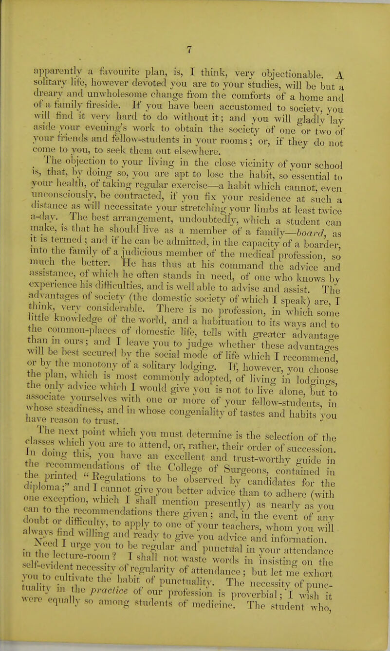 apparently a favourite plan, is, I tliink, very objectionable. A solitary life, however devoted you are to yoiu- studies, will be but a tbearv and unwholesome change from the comforts of a home and of a family fireside. If you have been accustomed to societv, you A\nll find it very hard to do without it; and you will <dadlv lav aside your evenino-'s work to obtain the society of one%r two of your fi-iends and fellow-students in your rooms; or, if they do not come to you, to seek them out elsewhere. _ The ol))ection to yom- living in the close vicinity of your school IS, that, by doing so, you are apt to lose the habit, so essential to your health, of taking regular exercise—a habit which cannot, even unconsciously, be contracted, if you fix your residence at such a distance as will necessitate your stretching your limbs at least twice a-day. _ 1 he best arrangement, undoubtedly, which a student can niake, is that he should live as a member of a hmily—board as It is termed ; and if he can be admitted, in the capacity of a boarder into the faiRily of a jucUcious member of the medical profession, so much the better. He has thus at his command the ad^-ice and assistance, of which he often stands in need, of one who knows by fxpenence his cUfficidties, and is well able to ad^dse and assist The aclvimtages of society (the domestic society of which I speak) are I t^iink verv considerable. There is no profession, in which some 1 ttle knowledge of the world, and a habituation to its Avavs and to the common-places of domestic hfe, tells with greater advanta^^e han m oiirs; and I leave you to judge whether these advantag'es ^^m be best secured by the social mode of life which I recommend tbe ^1 !' TT^^^ '''^^'^ l^'^Sig- ^ however, you choose the plan, which is most commonly adopted, of living in lodoino-s, the oiily advice winch I would give you is not to live alone, but'to ^ZZ I T-'^' y^'''- fellow-students, in hose steacbness, and in whose congeniality of tastes and habits Vou Have i-eason to trust. cl Jsp! T^*,?^^* determine is the selection of the In foil , ti l/^'' 1 'W^''^ of succession, in doing this, you have an excellent and trust-worthy <mide in dblom. »1 ? \ '^'''''''^ ^•^^^iclates for the ipioma, and I cannot give you better advice than to adhere (with one exception, which I shall mention presently) as nearly a you cWbt^i'dirr't'-'^ ^^'^^ ''''' ^ «f  dvvavs find^^r ^^^^^ 1^'^'^^/' one of yovn- teachers, whom von wiif Need T t^P T\ ''^y 1° ^^^^y^^^ ^^^^^■^'^^ ^''^^ information, in t^ie icti^vf ''''9  Y^'^^^ and punctiial in your attendance el£ic^^^^^^^^^^ / ' insisting on the vo'rtot^t T^^^^^^ of attendance; but let nie exhort Uia i V 1- .0 / , punctuality. The necessity of punc- tual.tj in the practice of our profession is proverbial • I w sh it were equally so among student^ of medicinJ. Thrst;id'.i; whoj