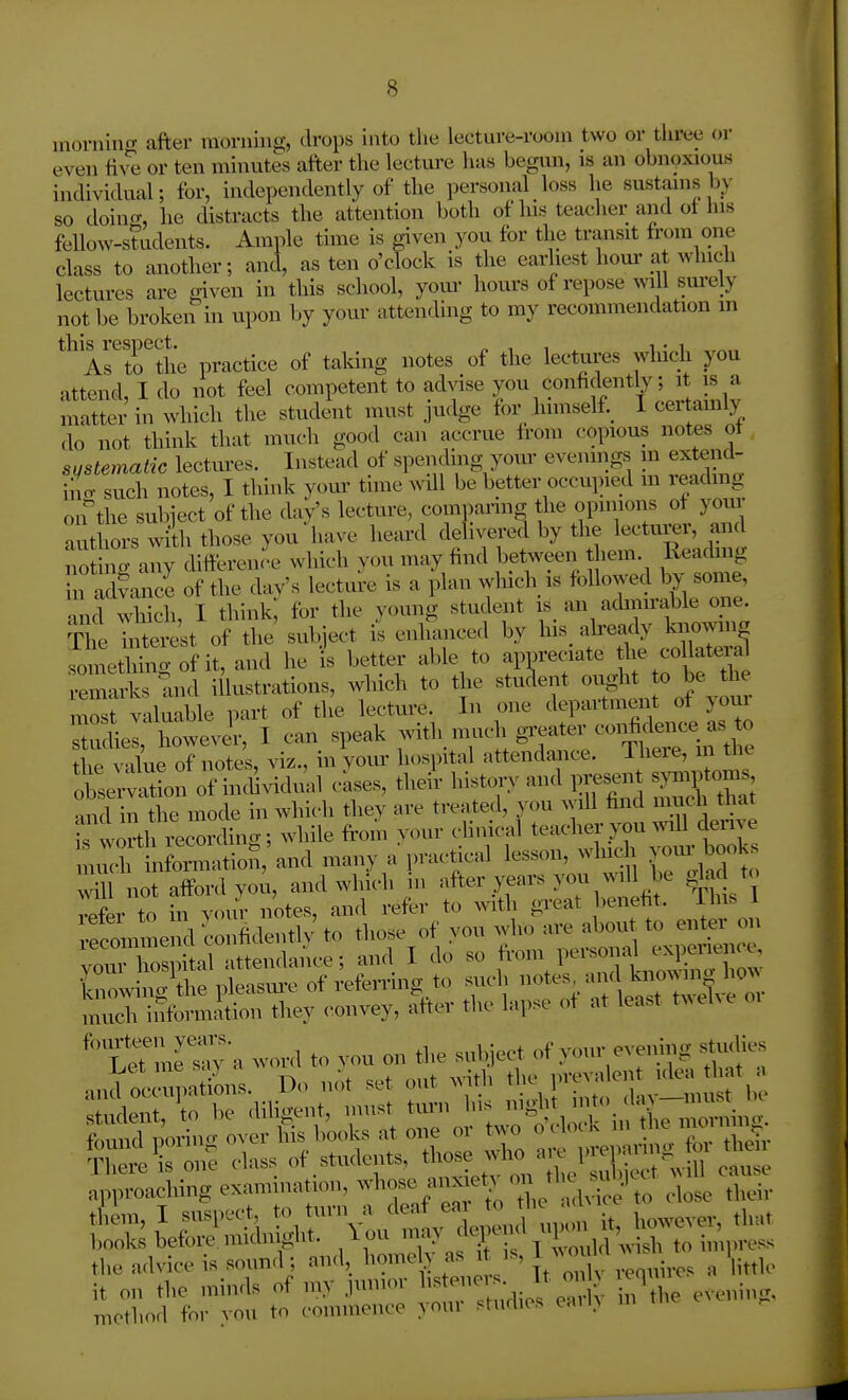 morniiKT after uionung, drops into the lecture-room two or tliree or even five or ten minutes after the lecture lias begun, is an obnoxious individual; for, independently of the personal loss he sustains by so doing, lie distracts the attention both of his teacher and ot liis fellow-students. Ample time is given you for the transit trom one class to another; and, as ten o'clock is the earliest houi' at whicli lectures are given in this school, yom- hours of repose will sm-ely not be broken in upon by your attending to my recommendation m thi^respect.^ practice of talcing notes of the lectures which you attend, I do not feel competent to Mse you confidently; it is a matter in which the student must judge for himself. I ceitamiy do not think that much good can accrue from copious notes ot sijstematic lectures. Instead of spending your evenings ui extend- ino- such notes, I think your time will be better occupied m reading oifthe subiect of the day's lecture, comi^ring the opinions of your aut lors with those you'have heard delivered by the lectm-er, and not ng any difference which y.ni may find between them. Reading n adf ance of the day's lecture is a plan wluch is followed by some, and which, I think; for the young student is an adinu'ahle one. T e Tiiterest of the' subject is enhanced by his^ already knowing soniethino-of it, and he is better able to appreciate e arks T.iid illustrations, which to the student ought o be the 3Bost valuable part of the lecture. In one department of youi T^i howevir, I can speak -ith. much greater confi^^^^^^^ the vilue of notes, viz., in your hospital attendance, iheie, in tlic ^tetl:;^!! of inciddual cases, the/r history and preset syniptoms nnd in the mode in which they are treated, you will find much that k worth larding; while from your clinical teacher you wnll derive uuf n ormatiofi and many a practical lesson, winch your booKs will not afford you, and which in after years you will be dad to veL to in your notes, and refer to with great benefit. This 1 recoimue d confidently to those of you who are abou to enter on C!^ph.a attendance; and I do so f^m person^^n-^ knowing the pleasui-e of refemng to such ^^^^^^^^^^^^^ much ii^brmition they convey, after the lapse of at least t^^el^e ^'tetlT^yn word to you on the subject of your eveiving stuclies method for von to comnionce your studios cail>