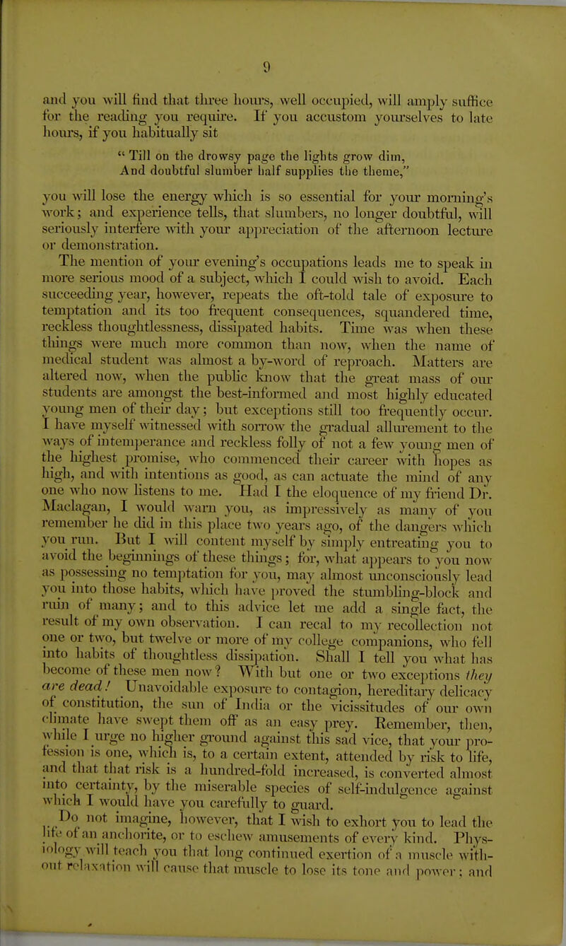 and you will find tliat tliree lioiu's, well occupied, will amply suffice for the reading you require. If you accustom yourselves to late homs, if you habitually sit  Till on the drowsy page tlie ligbts grow dim, And doubtful slumber half supplies the theme, you will lose the energy which is so essential for your monamg's AA'oi-k; and experience tells, that slumbers, no longer doubtful, will seriously interfere wdth your appreciation of the afternoon lectm-e or demonstration. The mention of yom' evening's occupations leads me to speak in more serious mood of a subject, which 1 could wish to avoid. Each succeechng year, however, repeats the oft-told tale of exposiu-e to temptation and its too frequent consequences, squandered time, i-ecMess thoughtlessness, dissipated habits. Time was when these tilings were much more common than now, when the name of medical student was almost a by-word of reproach. Matters are altered now, when the pubhc know that the gi-eat mass of our students are amongst the best-informed and most highly educated young men of then- day; but exceptions still too frequeiitly occur. I have myself witnessed with soitow the gradual allm*ement to the ways of intemperance and reckless folly of not a few yomig men of the liighest promise, who commenced their career with hopes as high, and mth intentions as good, as can actuate the mind of any one who now listens to me. Had I the eloquence of my fi-iend Di-. Maclagan, I would wani you, as impressively as many of you remember he did in this place two years ago, of the dangers which you run. But I will content myself by simply entreating you to avoid the beg-innuigs of these things; tor, what appears to you now as possessing no temptation for you, may almost miconsciously lead you into those habits, wliich have proved the stmnbHng-block and ruin of many; and to this ad\'ice let me add a single fact, the result of my own observation. I can recal to my recollection not one or two, but twelve or more of my college companions, who fell mto habits of thoughtless dissipation. Shall I tell you what has become of these men now? With but one or two exceptions Ihey are dead ! Unavoidable exposure to contagion, hereditaiy delicacy of constitution, the sun of India or the vicissitudes of oui- own climate have swept them off as an easy prey. Remember, then, wlnle I urge no higher ground against tliis sad vice, that yom- iiro- tession is one, vyhich is, to a certam extent, attended by risk to life, and that that risk is a hundred-fold increased, is converted almost uito certainty, by the miserable species of self-indidgence against winch I would have you carefully to guard. Do not imagine, however, that I wish to exhort you to lead the hfe of an anchorite, or to eschew amusements of every kind. Phys- iology will teach you that long continued exertion of a muscle with- out relaxation will cause that muscle to lose its tone aiul power: and