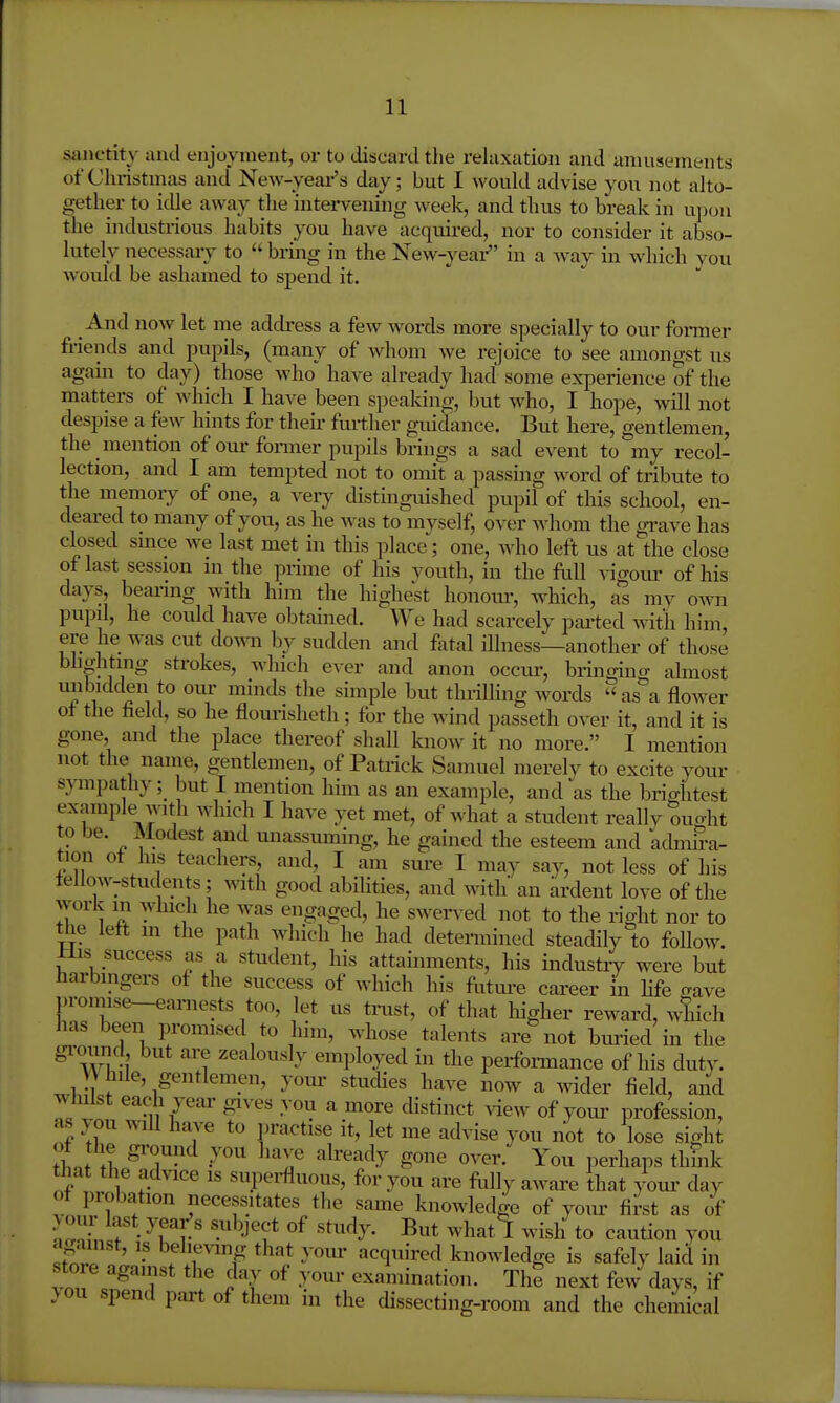 sanctity and enjoyment, or to discard tlie relaxation and umusements of Cluistmas and New-year's day; but I would advise you not alto- gether to idle away the intervening week, and thus to break in ujioii the industrious habits you have acquired, nor to consider it abso- lutely necessary to bring in the New-yeai- in a way in which you would be ashamed to spend it. And now let me address a few words more specially to our former friends and pupils, (many of whom we rejoice to see anion o-st us again to day) those who have already had some experience of the matters of which I have been speaking, but who, I hope, will not despise a few hints for their further guidance. But here, gentlemen, the mention of oui- fonner pupils brings a sad event to my recol- lection, and I am tempted not to omit a passing word of tribute to the memory of one, a very distinguished pupil of this school, en- deared to many of you, as he was to myself, over Avhom the gi-ave has closed since we last met in this place; one, who left us at the close of last session in the prime of his vouth, in the full A-igoui- of his days bearing with him the highest honom-, which, as my own pupil, he coidd have obtained. We had scarcely parted with him, ere he was cut do^^^^ by sudden and fivtal illness—another of those bhghting strokes, which ever and anon occur, bringino- almost mibidden to oiu- minds the simple but thrilling words as a flower of the held, so he flom'isheth; for the wind passeth over it, and it is gone, and the place thereof shall know it no more. I mention not the name, gentlemen, of Patrick Samuel merely to excite youi- s}anpatliy; but I mention him as an example, and as the briahtest example^with which I have yet met, of what a student reallv ought to be. Modest and unassuming, he gained the esteem and admira- tion of his teachers, and, I am sm-e I may say, not less of his fellow-students; with good abilities, and with an ardent love of the work in which he was engaged, he swerved not to the right nor to the left m the path which he had determined steadily to follow. His success as a student, his attainments, his industry were but harbingers of the success of wliich his futm-e cai'eer in life crave promise-earnests too, let us trust, of that higher reward, which has been promised to hnn, whose talents are not buried in the ground but are zealously employed in the perfoi-mance of his duty. yV iile, gentlemen, your studies have now a wider field, and whilst each year gives you a more distinct view of yom- profession, as you will have to practise it, let me advise you not to lose sight ^h.J It y'''' ^'l^ ^^^^^^-^ ^^^^ 0^^^^- You perhaps thhik that the advice is superfluous, for you are flilly aware that your day of probation necessitates the same knowledge of your first as of > our last yeai-;s subject of study. But whatl wish to caution you against, is believing that your acquired knowledge is safely laid in store against the day of your examination. The next few days, if }on spend part of them in the dissecting-room and the chemical