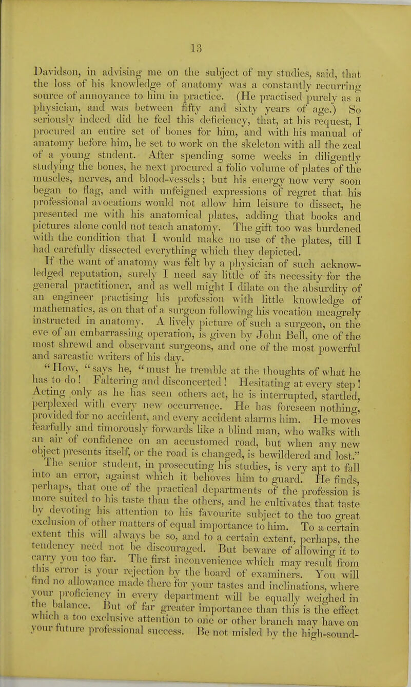 Davidson, in advising me on the subject of my studies, said, tlmt the loss of his knowledge of anatomy was a constantly recurrino- som'ce of annoyance to him in practice. (He practised jnu-ely as a physician, and was between Hfty and sixty years of age.) So seriously indeed did he feel this deficiency, that, at his request, I ])rocxired an entire set of bones for him, and with his manual of anatomy before him, he set to work on the skeleton with all the zeal of a young student. After spending some weeks in diligently studying the bones, he next procured a foHo volume of plates of the muscles, nerves, and blootl-vessels; but his energy now very soon began to flag, and with unfeigned expressions of regret that his ])rofessional avocations would not allow him leism-e to dissect, he presented me with his anatomical plates, adding that books and pictm-es alone could not teach anatomy. The gift'too was bm-dened with the con(htion that 1 would make no use of the plates, till I had carefully dissected everything which they depicted. If the want of anatomy was felt by a physician of such acknow- ledged reputation, surely I need say little of its necessity for the general practitioner, and as w^ell might I dilate on the absm-dity of an engineer practising his profession with little knowdedge of mathematics, as on that of a surgeon following his vocation meagrely instructed in anatomy. A lively picture of such a siu-geon, on tbe eve of an emban-assing operation, is given by John Bell, one of the most shrewd and observant sm-geons, and one of the most powei-ful and sarcastic writers of his day. How, says he, must he tremlde at the thoughts of what he has to do ! Falterhig and disconcerted ! Hesitating at every step ! Acting only as he has seen others act, he is interrupted, startled, ])erplexe(l wnh every new occuirence. He has foreseen nothino- provided for no accident, and every accident alarms him. He moves feai-ftdly and tnnorously forwards Hke a bhnd man, who walks with an an- of confidence on an accustomed road, but Avhen any new object presents itself, or the road is changed, is bewildered and lost. _ liie senior student, in jirosecuting his studies, is veiy apt to fall into an error, against which it behoves him to guard. He finds, lierhaps,^ that one of the practical departments of the profession is more suit:ed to his taste than the others, and he cultivates that taste by devoting his attention to his fiivom-ite subject to the too m-eat exclusion of other matters of equal importance to him. To a certain extent tins always be so, and to a certain extent, perhaps, the tendency need not be discouraged. But beware of allowing it to c^rry you too far. The first inconvenience which may result fi'om this eiTor IS your rejection by the board of examiners. You will tmcl no allowance made there for your tastes and inclinations, where your proficiency m every department wHl be equally weighed in rne balance. But of far gi-eater importance than this is the effect wnicn a too exclusive attention to one or other branch may have on your future professional success. Be not misled by the bi^h-sound-