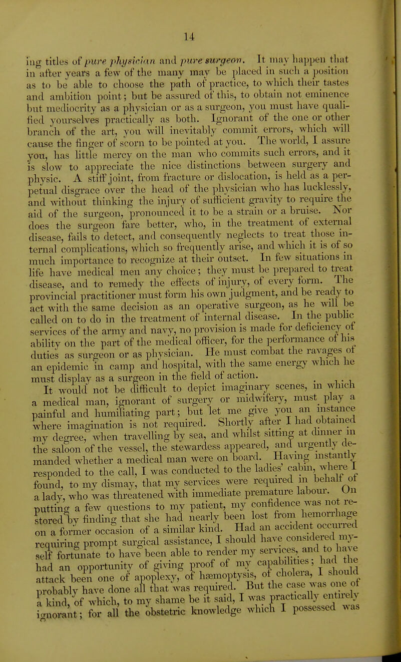 lug titles of pure physician and pure surgeon. It may liapijeii that in after years a few of the many may be placed in such a position as to be able to choose the path of practice, to which their tastes and ambition point; but be assured of this, to obtain not eminence but mediocrity as a physician or as a surgeon, you must have quali- fied yourselves practically as both. Ignorant of the one or other branch of the art, you will ine^atably commit errors, which will cause the finger of scorn to be pointed at you. The world, I assure you, has httle mercy on the man who commits such errors, and it 'is slow to appreciate the nice distinctions between surgery and physic. A stitt'joint, fi-om fractm-e or dislocation, is held as a per- petual disgrace over the head of the physician who has lucklessly, and without thinking the injury of sufiicient gi-a^-ity to require the aid of the surgeon, pronounced it to be a strain or a bruise. Nor does the surgeon fare better, who, in the treatment of extenial disease, fiiils to detect, and consequently neglects to treat those in- ternal complications, which so fi-equently arise, and which it is of so much importance to recognize at their outset. In few situations in life have medical men any choice; they must be prepared to treat disease, and to remedy the effects of injury, of eveiy forai. ihe provincial practitioner must form his own judgment, and be ready to act with the same decision as an operative sm'geon, as he will be called on to do in the treatment of internal disease. In the pubhc services of the army and navy, no provision is made for deficiency ot ability on the part' of the mecHcal officer, for the performance ot his duties as surgeon or as physician. He must combat the ravages ot an epidemic in camp and hospital, mth the same energy which he must chsplay as a sm-geon in the field of action. ^ It would not be difiicult to depict imaginary scenes, in which a medical man, ignorant of surgery or midmlery, must^ play a painful and humifiating part; but let me give you an instance where imagination is not required. Shortly after I had obtained my degree, when travelhng by sea, and whilst sitting at chnner in the saloon of the vessel, the stewardess appeared, and urgent y de- manded whether a medical man Avere on board. Having mstantly responded to the call, I was conducted to the ladies cabm, where 1 found, to my chsmay, that my services were required in behalt ot a lady, who was threatened with immecUate prematm-e labom-. Un putting a few questions to my patient, my confidence was not re- stoi-ed V finding that she had iiearly been ost fi-om hemorrhage oil a foi4er occasion of a similar kind. Had an accident occurred requiring prompt sm-g-ical assistance, I should have considered my- rfortfinate to have^een able to render my service^, ^^^d t^e had an opportunity of giA^ng proof of my ^^P^^^f ^ had le attack been one of apoplexy,^- hemoptysis, « . cho era I sho^^^^^^ probably have done afl that was required. But the case aa as one ot Tw, of which, to my shame be it said, I was practically entirely i>ora It for al the obstetric knowledge whicfi I possessed was