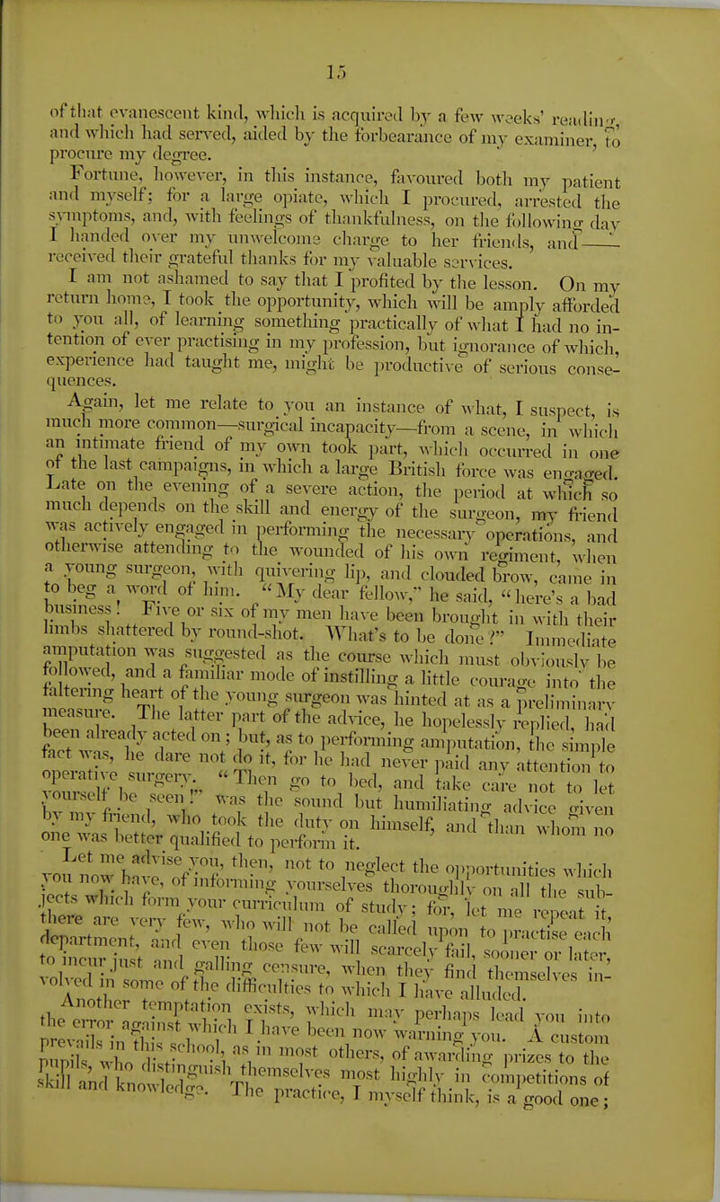 of that evanescent kind, winch is acqnired by a few woeks' readinT and which had sen-ed, aided by tlie forbearance of my examiner to procnre my degi'ee. ' ' Fortnne, however, in tins instance, fivoured both my patient and myself; for a large opiate, which I procured, arrested the symptoms, and, with feehngs of thankfulness, on the followino- dav I handed over my nnwelcoms charge to her friends, and ^ ]-eceived their gi-ateful thanks for my valuable services. I am not ashamed to say that I profited by the lesson. On my return horn?, T took the opportunity, which will be amply afforded to you all, of learning something practically of what I had no in- tention of ever practising in my ijrofession, but ignorance of which experience had taught me, might be productive of serious con-^e- quences. Agam, let me relate to you an instance of A\'hat, I suspect is much more common—surgical incapacity—from ca scene, in which an intimate friencl of my own took part, which occiuTed in one of the last campaigns, in which a large British force was eno-ao-ed. l^ate on the evening of a severe action, the period at whlc^ so much depends on the skill and energy of the surgeon, my fi-iend was actively engaged ni ].eifoi-ming the necessarv operations, and otherwise attenchng to the wounded of his own regiment, when a vonng surgeon with qun-ering hp, and clouded bow, came in to beg a wm-d of him. My dear fellow, he said, here's a bad business! Five or six of my men have been brought in with their hmbs shattered by round-shot. What's to be done r Immediate amputation ^^^as suggested as the course Avhich must obviouslv be fo lowed, and a faimhar mode of instilling a little courage into the faltenng heart of the young siu-geon wasliinted at as a preliminarv measure. The latter part of the ad™, he hopelesslv replied, 1 acl been already acted on; but, as to perfonning anlputation, he in pie fact was, he dare not do it, for he had never piid any attention to operative surgen- Then go to bed, and take Je i ot to let vom-self be seen I was the sound but humiliating advice riven bymyfnend, who took the duty on himself, and than wLm no one was better qualified to perform it. vou now hnS''o'f^'? r^^''' opportunities which ^^ou novA^ haAe, of informing yourselves thorouol K- on all the sub jects which form your curriculum of studv; foi-, let me re iT there are veiy few, who will not be called up^n to r.ct'se Ich '^^t ^ ir—lAi^^-n:;^!^ ol'id o J^^^^ *^^^>- fi^^ themselves in^ A Oh eel m some of the difl^culties to which I have alluded the e^Tor'L M 'tT'^' f'''^' ''y ^''M'>^ ^^'^^^ JO into prevXinf ^ t^^^^ ^^''''V'' ^-=^™ing you. A custom ElJ T ■• '^ others, of awardino- prizes to the S kIk'notll7^n^^'^^ most'highly in ^oilpethic^is of ' ^^^ ^''^S^' -T^i^ P^'actice, I myself tliink, is a good one;