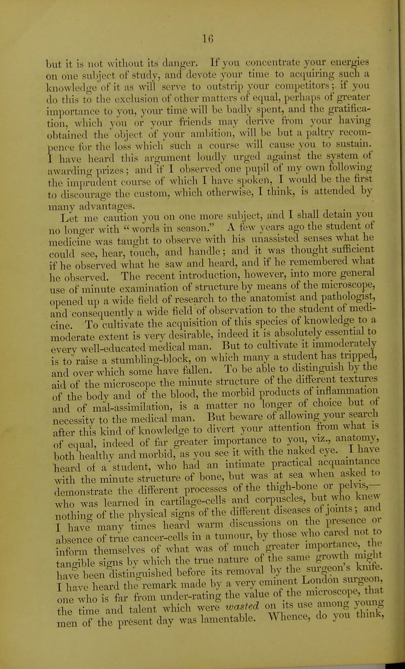 but it is not without its danger. If you concentrate yoiir energies on one subject of study, and devote your time to actiuiring sucli a knowledge of it as will serve to outstrip your competitors; if you do this to the exclusion of other matters of equal, perhaps of gi-eater importance to you, youi' time will be badly spent, and the gratifica- tion, which you or your fi-iends may derive from your ha^dng obtained the object of your ambition, will be but a paltry recom- pence for the loss which' such a course will caiise you to sustain.^ I have heard this argument loudly urged against the system^ of awarfling prizes; and if I observed one pupil of my own folloA%dng the impmdent course of which I have spokeil, I would be the first to cUscourage the custom, which otherwise, I think, is attended by many advantages. Let me caution you on one more subject, and 1 shall detam you no longer with  words in season. A tew years aeo the student of medicine was taught to observe with his unassisted senses what he could see, hear, touch, and handle; and it was thought sufficient if he observed what he saw and heard, and if he remembered what he observed. The recent introduction, however, into more general use of minute examination of structure by means of the microscope, opened up a wide field of research to the anatomist and pathologist, and consequently a wide field of observation to the student of mech- cine To cultivate the acquisition of this species of knowledge to a moderate extent is very desirable, indeed it is absolutely essential to everv well-educated medical man. But to cultivate it immoderately is to raise a stumbling-block, on which many a student has tripped, and over which some have fallen. To be able to chstingmsh by the aid of the microscope the minute structure of the chfferent textm-es of the body and of the blood, the morbid products of inflammation and of mal-assimilation, is a matter no longer of choice but ot necessity to the medical man. But beware of aUowmg yom' search after this kind of knowledge to divert your attention from what is of equal, indeed of for greater importance to you, viz., anatomj^ both healthy and morbid, as you see it with the naked eye. 1 have heard of a student, who had an intimate practical acquaintance with the minute structm-e of bone, but was at sea when asked to demonstrate the chfferent processes of the thigh-bone or pel^|js,-- who was learned in cartilage-cells and corpuscles, but who knew nothing of the physical sign^of the chfferent disease, of jomts; and I have many times hea?d warm discussions on t^ie presence oi absere of trL cancer-cells in a tuinour, by tl-e^vho^c^^^^^^ inform themselves of what was of much gi'cater impoitance, _the tSle sLs by which the true nature of the same growth mi^ht hTvf ten^istinguished before its removal by the siu'.eon's kinfe. I have heard tlie'remark made by a very eminent London surgeon one who is far from under-rating the value of the microscope, that he dme and talent which weil wasted on its use among yoimg menTtC resent day was lamentable. Whence, do you think.