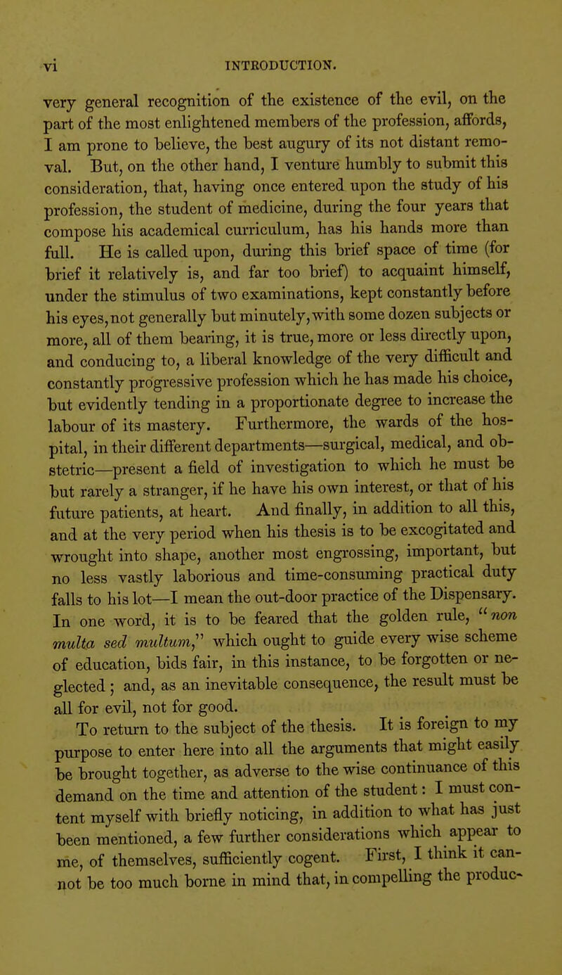 very general recognition of the existence of the evil, on the part of the most enlightened members of the profession, affords, I am prone to believe, the best augury of its not distant remo- val. But, on the other hand, I venture humbly to submit this consideration, that, having once entered upon the study of his profession, the student of medicine, during the four years that compose his academical curriculum, has his hands more than full. He is called upon, during this brief space of time (for brief it relatively is, and far too brief) to acquaint himself, under the stimulus of two examinations, kept constantly before his eyes,not generally but minutely,with some dozen subjects or more, all of them bearing, it is true, more or less directly upon, and conducing to, a liberal knowledge of the very difficult and constantly progressive profession which he has made his choice, but evidently tending in a proportionate degree to increase the labour of its mastery. Furthermore, the wards of the hos- pital, in their different departments—surgical, medical, and ob- stetric—present a field of investigation to which he must be but rarely a stranger, if he have his own interest, or that of his future patients, at heart. And finally, in addition to all this, and at the very period when his thesis is to be excogitated and wrought into shape, another most engrossing, important, but no less vastly laborious and time-consuming practical duty falls to his lot—I mean the out-door practice of the Dispensary. In one word, it is to be feared that the golden rule, non multa sed muUum, which ought to guide every wise scheme of education, bids fair, in this instance, to be forgotten or ne- glected ; and, as an inevitable consequence, the result must be all for evil, not for good. To return to the subject of the thesis. It is foreign to my purpose to enter here into all the arguments that might easily be brought together, as adverse to the wise continuance of this demand on the time and attention of the student: I must con- tent myself with briefly noticing, in addition to what has just been mentioned, a few further considerations which appear to me, of themselves, sufficiently cogent. First, I think it can- not be too much borne in mind that, in compelling the produo