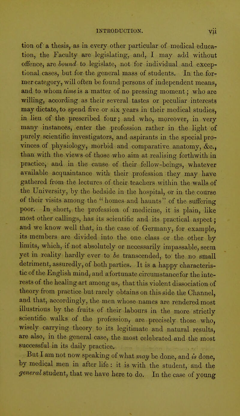 tion of a thesis, as in every other particular of medical educa- tion, the Faculty are legislating, and, I may add without offence, are hound to legislate, not for individual and excep- tional cases, but for the general mass of students. In the for- mer category, will often be found persons of independent means, and to whom time is a matter of no pressing moment; who are willing, according as their several tastes or peculiar interests may dictate, to spend five or six years in their medical studies, in lieu of the prescribed four; and who, moreover, in very many instances, enter the profession rather in the light of purely scientific investigators, and aspirants in the special pro- vinces of physiology, morbid and comparative anatomy, &c, than with the views of those who aim at realising forthwith in practice, and in the cause of their fellow-beings, whatever available acquaintance with their profession they may have gathered from the lectures of their teachers within the walls of the University, by the bedside in the hospital, or in the course of their visits among the  homes and haunts of the suffering poor. In short, the profession of medicine, it is plain, like most other callings, has its scientific and its practical aspect j and we know well that, in the case of Germany, for example, its members are divided into the one class or the other by limits, which, if not absolutely or necessarily impassable, seem yet in reality hardly ever to be transcended, to the no small detriment, assuredly, of both parties. It is a happy characteris- tic of the English mind, and a fortunate circumstance for the inte- rests of the healing art among us, that this violent dissociation of theory from practice but rarely obtains on this side the Channel, and that, accordingly, the men whose names are rendered most illustrious by the fruits of their labours in the more strictly scientific walks of the profession, are precisely those who, wisely carrying theory to its legitimate and natural results, are also, in the general case, the most celebrated and the most successful in its daily practice. But I am not now speaking of what may be done, and is done, by medical men in after life: it is with the student, and the general student, that we have here to do. In the case of young