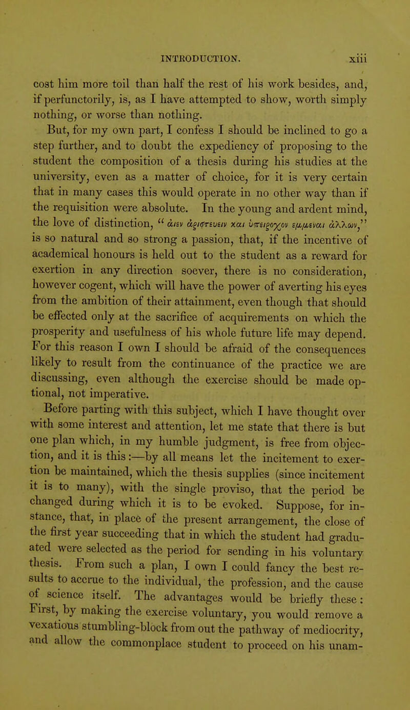 cost him more toil than half the rest of his work besides, and, if perfunctorily, is, as I have attempted to show, worth simply nothing, or worse than nothing. But, for my own part, I confess I should be inclined to go a step further, and to doubt the expediency of proposing to the student the composition of a thesis during his studies at the university, even as a matter of choice, for it is very certain that in many case3 this would operate in no other way than if the requisition were absolute. In the young and ardent mind, the love of distinction,  disv dgiffreueiv xai vmigo^ov i/M/Mimi dXXwi', is so natural and so strong a passion, that, if the incentive of academical honours is held out to the student as a reward for exertion in any direction soever, there is no consideration, however cogent, which will have the power of averting his eyes from the ambition of their attainment, even though that should be effected only at the sacrifice of acquirements on which the prosperity and usefulness of his whole future life may depend. For this reason I own I should be afraid of the consequences likely to result from the continuance of the practice we are discussing, even although the exercise should be made op- tional, not imperative. Before parting with this subject, which I have thought over with some interest and attention, let me state that there is but one plan which, in my humble judgment, is free from objec- tion, and it is this:—by all means let the incitement to exer- tion be maintained, which the thesis supplies (since incitement it is to many), with the single proviso, that the period be changed during which it is to be evoked. Suppose, for in- stance, that, in place of the present arrangement, the close of the first year succeeding that in which the student had gradu- ated were selected as the period for sending in his voluntary thesis. From such a plan, I own I could fancy the best re- sults to accrue to the individual, the profession, and the cause of science itself. The advantages would be briefly these: First, by making the exercise voluntary, you would remove a vexatious stumbling-block from out the pathway of mediocrity, and allow the commonplace student to proceed on his unam-
