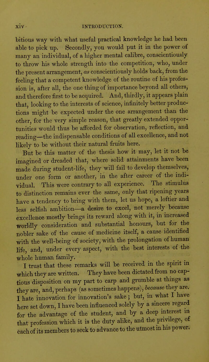 bitious way with what useful practical knowledge he had been able to pick up. Secondly, you would put it in the power of many an individual, of a higher mental calibre, conscientiously to throw his whole strength into the competition, who, under the present arrangement, as conscientiously holds back, from the feeling that a competent knowledge of the routine of his profes- sion is, after all, the one thing of importance beyond all others, and therefore first to be acquired. And, thirdly, it appears plain that, looking to the interests of science, infinitely better produc- tions might be expected under the one arrangement than the other, for the very simple reason, that greatly extended oppor- tunities would thus be afforded for observation, reflection, and reading—the indispensable conditions of all excellence, and not likely to be without their natural fruits here. But be this matter of the thesis how it may, let it not be imagined or dreaded that, where solid attainments have been made during student-life, they will fail to develop themselves, under one form or another, in the after career of the indi- vidual. This were contrary to all experience. The stimulus to distinction remains ever the same, only that ripening years have a tendency to bring with them, let us hope, a loftier and less selfish ambition—a desire to excel, not merely because excellence mostly brings its reward along with it, in increased worldly consideration and substantial honours, but for the nobler sake of the cause of medicine itself, a cause identified with the well-being of society, with the prolongation of human life, and, under every aspect, with the best interests of the whole human family. I trust that these remarks will be received in the spirit in which they are written. They have been dictated from no cap- tious disposition on my part to carp and grumble at things as they are, and, perhaps (as sometimes happens), because they are. I hate innovation for innovation's sake; but, in what I have here set down, I have been influenced solely by a sincere regard for the advantage of the student, and by a deep interest in that profession which it is the duty alike, and the privilege, ot each of its members to seek to advance to the utmost in his power.