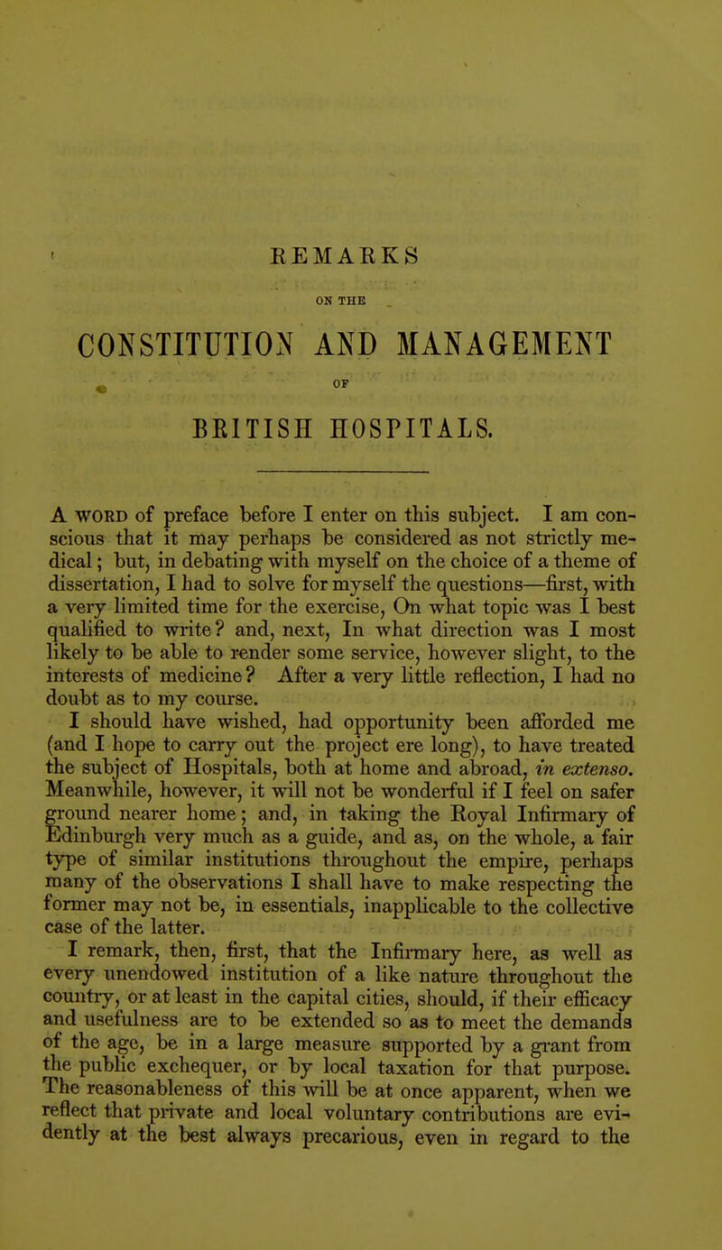 REMARKS ON THE CONSTITUTION AND MANAGEMENT BRITISH HOSPITALS. A WORD of preface before I enter on this subject. I am con- scious that it may perhaps be considered as not strictly me- dical ; but, in debating with myself on the choice of a theme of dissertation, I had to solve for myself the questions—first, with a very limited time for the exercise, On what topic was I best qualified to write? and, next, In what direction was I most likely to be able to render some service, however slight, to the interests of medicine ? After a very little reflection, I had no doubt as to my course. I should have wished, had opportunity been afforded me (and I hope to carry out the project ere long), to have treated the subject of Hospitals, both at home and abroad, in extenso. Meanwhile, however, it will not be wonderful if I feel on safer fround nearer home; and, in taking the Royal Infirmary of Idinburgh very much as a guide, and as, on the whole, a fair type of similar institutions throughout the empire, perhaps many of the observations I shall have to make respecting the former may not be, in essentials, inapplicable to the collective case of the latter. I remark, then, first, that the Infirmary here, as well as every unendowed institution of a like nature throughout the country, or at least in the capital cities, should, if their efficacy and usefulness are to be extended so as to meet the demands of the age, be in a large measure supported by a grant from the public exchequer, or by local taxation for that purpose. The reasonableness of this will be at once apparent, when we reflect that private and local voluntary contributions are evi- dently at the best always precarious, even in regard to the