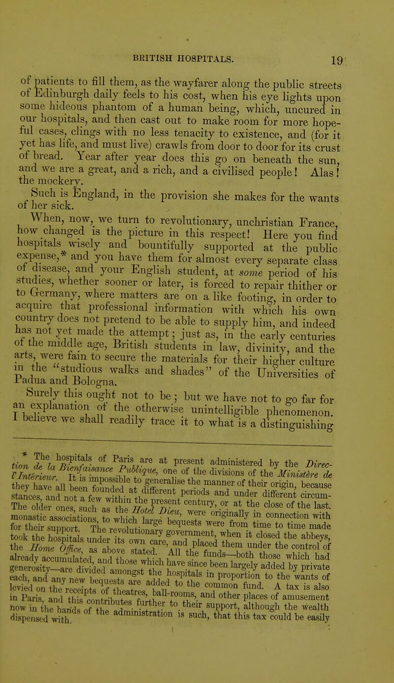 of patients to fill them, as the wayfarer along the public streets of Edinburgh daily feels to his cost, when his eye lights upon some hideous phantom of a human being, which, uncured in our hospitals, and then cast out to make room for more hope- ful cases, clings with no less tenacity to existence, and (for it yet has life, and must live) crawls from door to door for its crust of bread. Year after year does this go on beneath the sun, and we are a great, and a rich, and a civilised people! Alas! the mockery. Such is England, in the provision she makes for the wants oi her sick. When, now, we turn to revolutionary, unchristian France, how changed is the picture in this respect! Here you find hospitals wisely and bountifully supported at the public expense,* and you have them for almost every separate class of disease and your English student, at some period of his studies, whether sooner or later, is forced to repair thither or to Crermany, where matters are on a like footing, in order to acquire that professional information with which his own country does not pretend to be able to supply him, and indeed has not yet made the attempt; just as, in the early centuries of the middle age, British students in law, divinity, and the arts were fam to secure the materials for their higher culture P i ?Ut?TS Walks and shades of the Universities of -raclua and Bologna. Surely this ought not to be ; but we have not to go far for an explanation of the otherwise unintelligible phenomenon. I believe we shall readily trace it to what is a distinguishing til Ihe; hR-pit^ of P1™ are at P^sent administered by the Direc- tion d* U Bienfaisance PMique, one of the divisions of th?Ministfre de dispensed with admimstration is such, that this tax could be easily