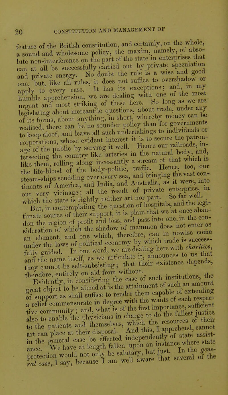 feature of the British constitution, and certainly, on the whole, a sound and wholesome policy, the maxim, namely, ot abso- lute non-interference on the part of the state m enterprises that can at all he successfully carried out by private speculatum and private energy. No douht the rule is a wise and good one, like alf rules, it does not suffice to overshadow or apply to every case. It has its exceptions; and m my hSleapprehension, we are dealing wathone of the mo uvo-ent and most striking of these here So long as we are Sating about mercantile questions, about trade, under any o?lts forms, about anything, in short, whereby money can be realised, there can be no sounder policy than lor governments to keep aloof, and leave all such undertakings to individuals or coriZtions whose evident interest it is to secure the patron- a2e of the public by serving it well. Hence our railroads, m- Seftmg Sie country likeWies in the like them, rolling along incessantly a stream of that vJnch is thp life-blood of the body-politic, traffic. Hence, too, oui Jeam ships scudding over every sea, and bringing the vast con- our very vicinage all the result of private enterprise m Whichltate fs rightly neither art -fV^^- Rnt in contemplating the question of hospitals, andtne legi Jl'ZZ of their supper?, it is plain that we at once aban- don the region of profit and loss, and pass into one, in the eon SratL of which the shadow of mammon does not enter as an el ment, and one which, therefore, can under the laws of political economy by which trade is success MlvJdSid In one word, we are dealing here with charges '''^f In ^id^Xt^ of such institutions, tic of support as shall suffice to render them capable otextenamg a relict1 commensurate in degree *th the'l™£*£*3gi tive community; and, what u of the first ^P^SJS^ also to enable (he physicians in <*■*•**'«£ ^I^—1It^'^refisevcralofthe