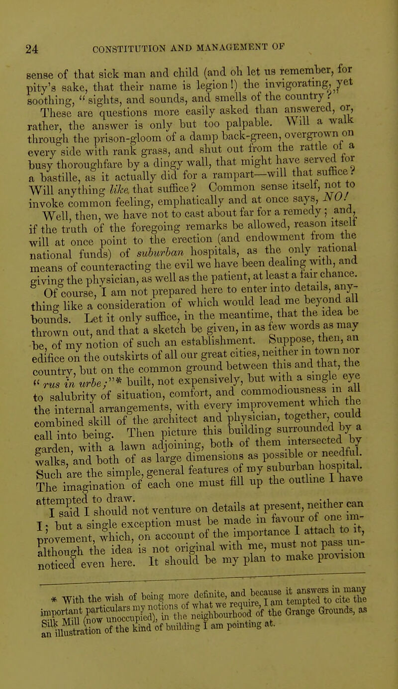 sense of that sick man and child (and oh let us remember, for pity's sake, that their name is legion!) the invigorating, yet soothing,  sights, and sounds, and smells of the country t These are questions more easily asked than answered, or, rather, the answer is only hut too palpable. Will a walk through the prison-gloom of a damp hack-green overgrown on every side with rank grass, and shut out from the rattle of a busy thoroughfare by a dingy wall, that might have served tor a bastille, as it actually did for a rampart-will that suffice> i Will anything like, that suffice? Common sense itseli, not to invoke common feeling, emphatically and at once says, JSU. Well, then, we have not to cast about far for a remedy ; and, if the truth of the foregoing remarks be allowed, reason itseli will at once point to the erection (and endowment from the national funds) of suburban hospitals as the only rational means of counteracting the evil we have been dealing with, and giving the physician, as well as the patient, at least a fair chance. 8 Of course, I am not prepared here to enter into details, any- thing like a consideration of which would lead me beyond all bounds. Let it only suffice, in the meantime that the idea be thrown out, and that a sketch be given, in as few words as may be of my notion of such an establishment. Suppose then, an edifice on the outskirts of all our great cities, neither^.town nor country, but on the common ground between tin and hat, the « rus in urbe;* built, not expensively, but with a *™f? W to salubrity of situation, comfort, and commodious,«i. m all the internal arrangements, with every improvemen tw ch tie combined skill of the architect and physician, togethei could caU into being. Then picture this building surrounded by a garden, wHk'a lawn adjoining, both of walks and both of as large dimensions as possible 01 needtu . Such are the simple, general features of my suburban hospital. The imagination^ Lh one must fill up the outline I have TiSlL^Ynot venture on details at present, neither can * With the wish of being ^S^^l XustW of the kind of building I am pomtmg at.