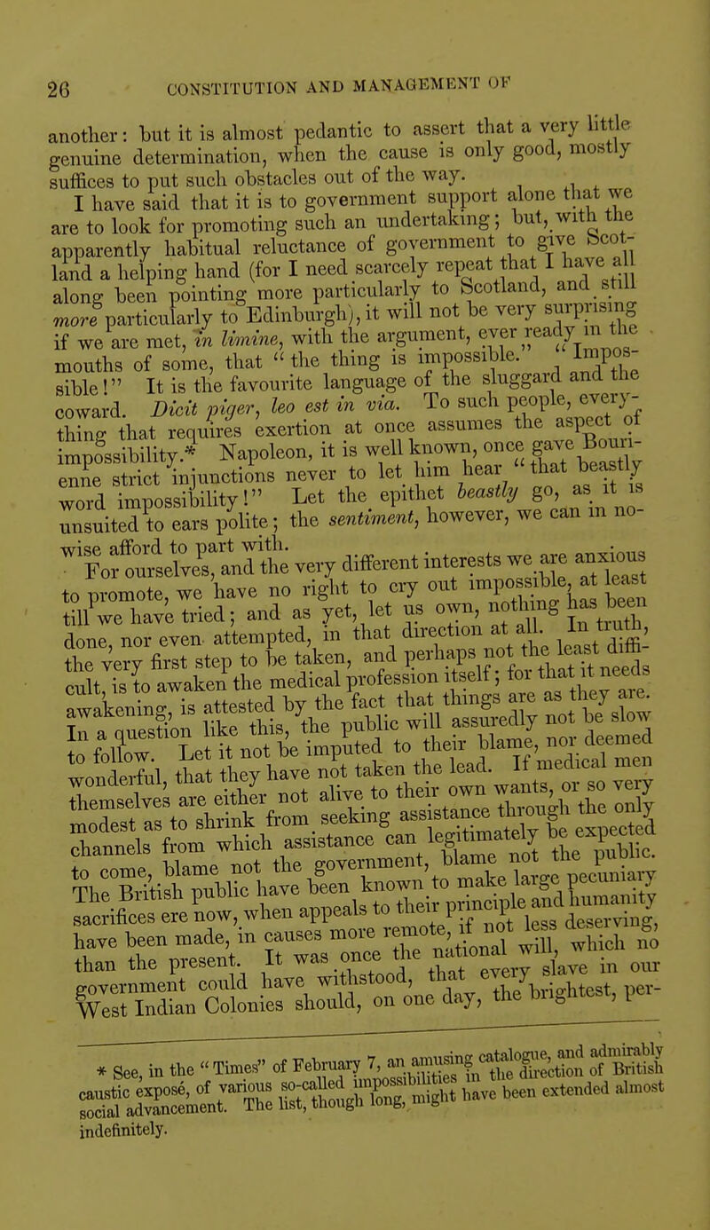 another: but it is almost pedantic to assert that a very little genuine determination, when the cause is only good, mostly suffices to put such obstacles out of the way. I have said that it is to government support alone that we are to look for promoting such an undertaking; hut, with the apparently habitual reluctance of government to give Scot- land a helping hand (for I need scarcely repeat hat I have a along been pointing more particularly to Scotland, and stiU ™™ particularly to Edinburgh), it will not be very sensing if we are met, in limine, with the argument, ever ready _m the mouths of some, that «the thing is impossible. Impos- sible! It is the favourite language of the sluggard and the coward. Dicit piger, leo est in via. To such people, every- thing that requires exertion at once assumes the aspect of mpoSssibility.3 Napoleon, it is well known once gave Bonn- enne strict injunctions never to let him hear '^t beastly word impossibility! Let the epithet heastly go as_ it is unsuited to ears polite; the sentiment, however, we can m no very different interests we are anxious to promote, we have no right to cry out ^po^V* till we have tried; and as yet let us own, noting has been done, nor even, attempted in that direction at all. In tmfc, e^ttot^^ have been made, in causes more «mote, if not tess de £ than the present It was once ^ our government could have withstood, that every si Wnt Indian Colonies should, on one day, the brightest, per^ '* See, in tbe  Times of February of -S£t ^« - been extend « indefinitely.